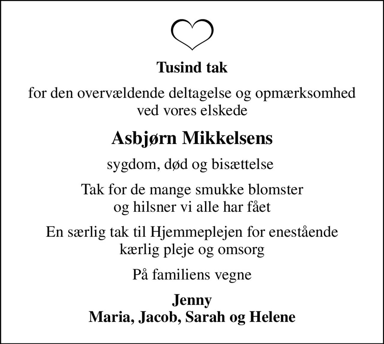 Tusind tak
for den overvældende deltagelse og opmærksomhed ved vores elskede
Asbjørn Mikkelsens
sygdom, død og bisættelse 
Tak for de mange smukke blomster og hilsner vi alle har fået
En særlig tak til Hjemmeplejen for enestående kærlig pleje og omsorg
På familiens vegne
Jenny Maria, Jacob, Sarah og Helene