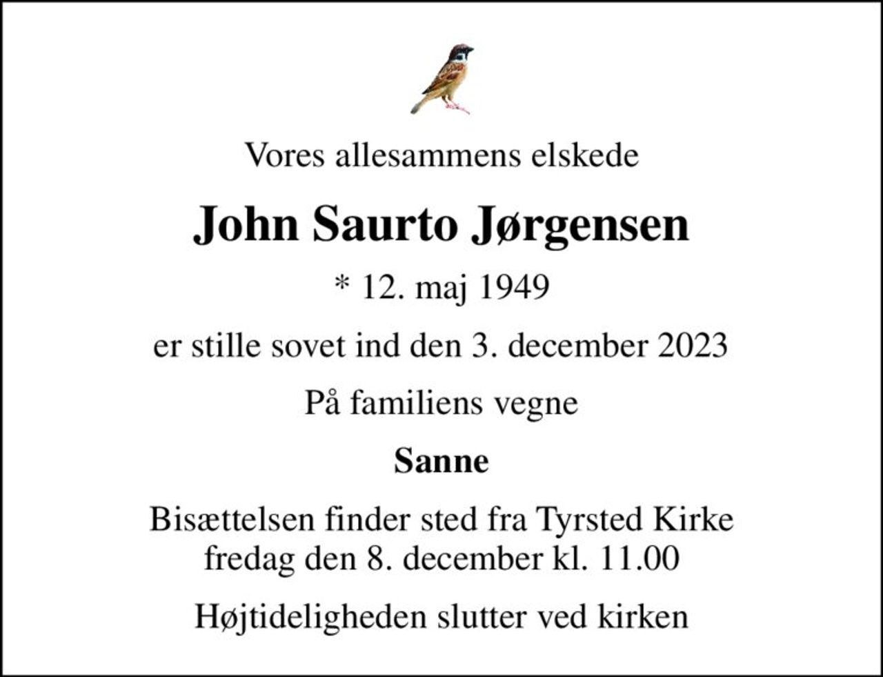 Vores allesammens elskede
John Saurto Jørgensen
* 12. maj 1949
er stille sovet ind den 3. december 2023
På familiens vegne
Sanne
Bisættelsen finder sted fra Tyrsted Kirke  fredag den 8. december kl. 11.00 
Højtideligheden slutter ved kirken