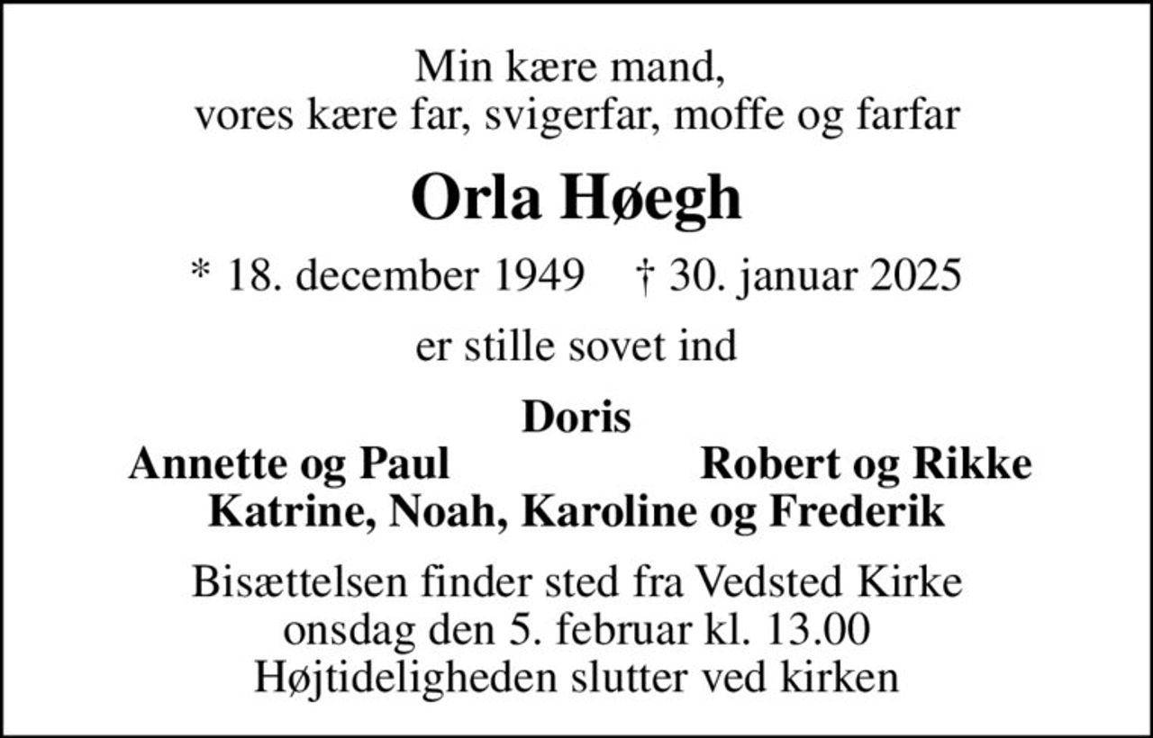 Min kære mand,  vores kære far, svigerfar, moffe og farfar
Orla Høegh
* 18. december 1949    ✝ 30. januar 2025
er stille sovet ind
Doris
Annette og Paul
Robert og Rikke
Bisættelsen finder sted fra Vedsted Kirke  onsdag den 5. februar kl. 13.00  Højtideligheden slutter ved kirken