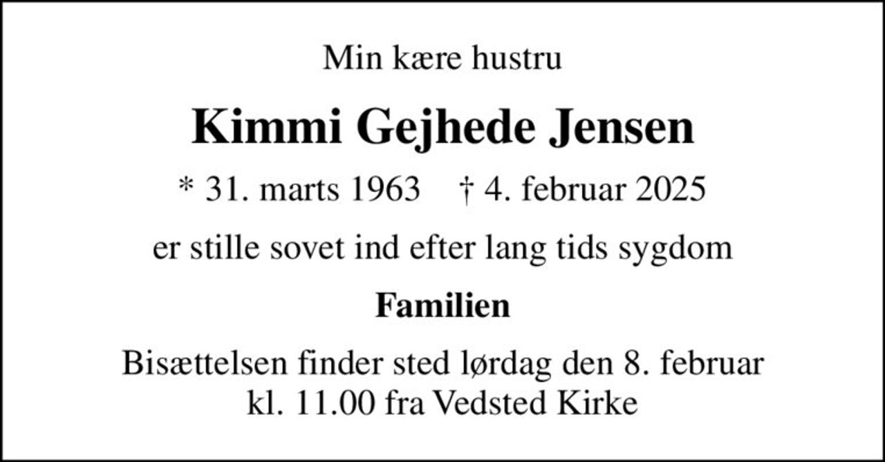 Min kære hustru
Kimmi Gejhede Jensen
* 31. marts 1963    ✝ 4. februar 2025
er stille sovet ind efter lang tids sygdom
Familien
Bisættelsen finder sted lørdag den 8. februar kl. 11.00 fra Vedsted Kirke