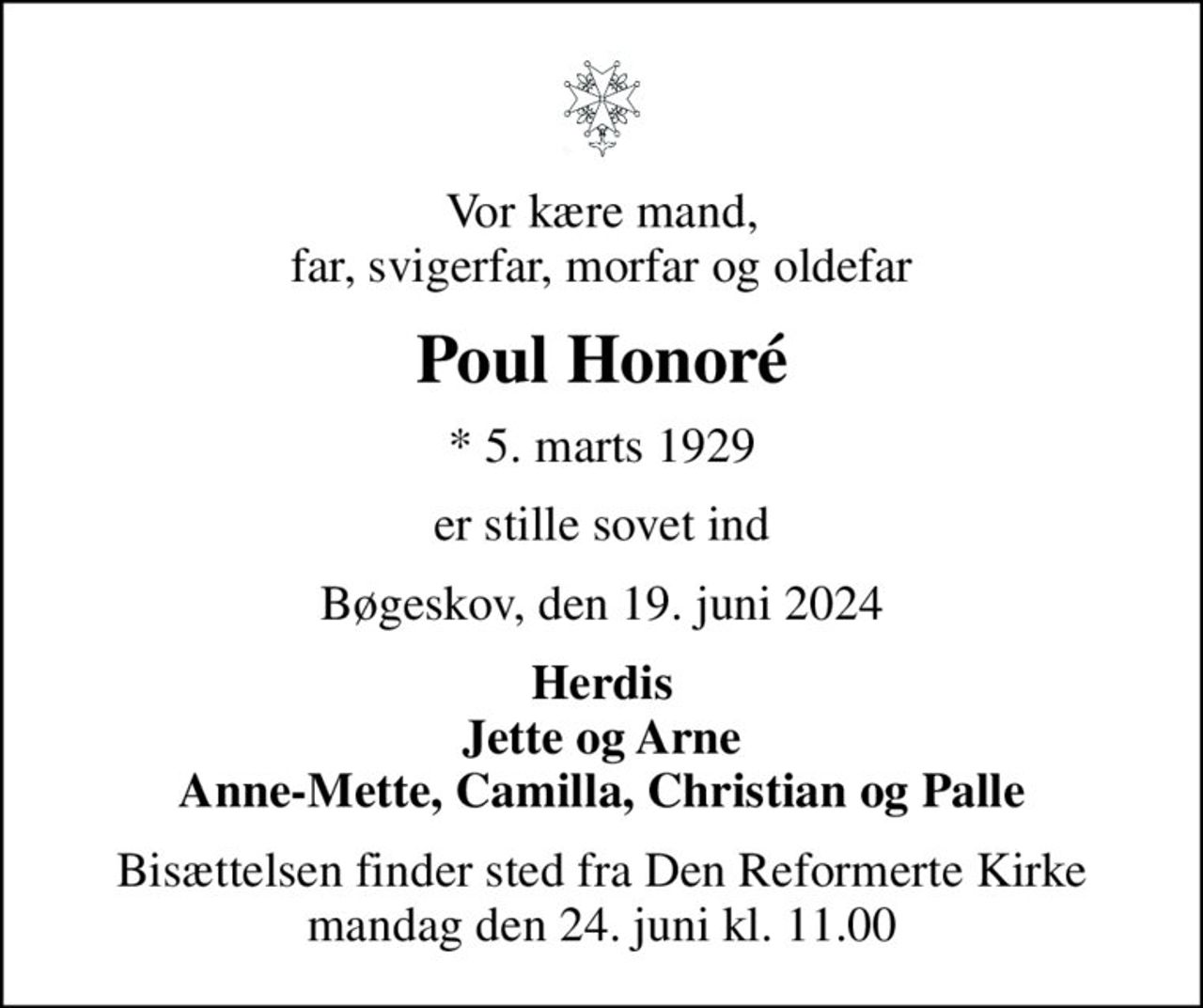 Vor kære mand, far, svigerfar, morfar og oldefar
Poul Honoré
* 5. marts 1929
er stille sovet ind
Bøgeskov, den 19. juni 2024
Herdis Jette og Arne Anne-Mette, Camilla, Christian og Palle
Bisættelsen finder sted fra Den Reformerte Kirke mandag den 24. juni kl. 11.00