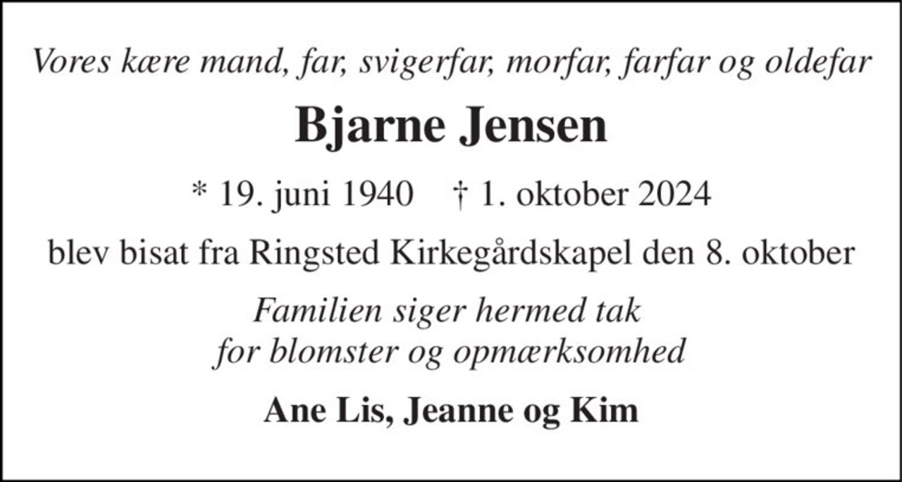 Vores kære mand, far, svigerfar, morfar, farfar og oldefar 
Bjarne Jensen 
*​ 19. juni 1940​    ✝​ 1. oktober 2024 
blev bisat fra Ringsted Kirkegårdskapel den 8. oktober 
Familien siger hermed tak  for blomster og opmærksomhed 
Ane Lis, Jeanne og Kim