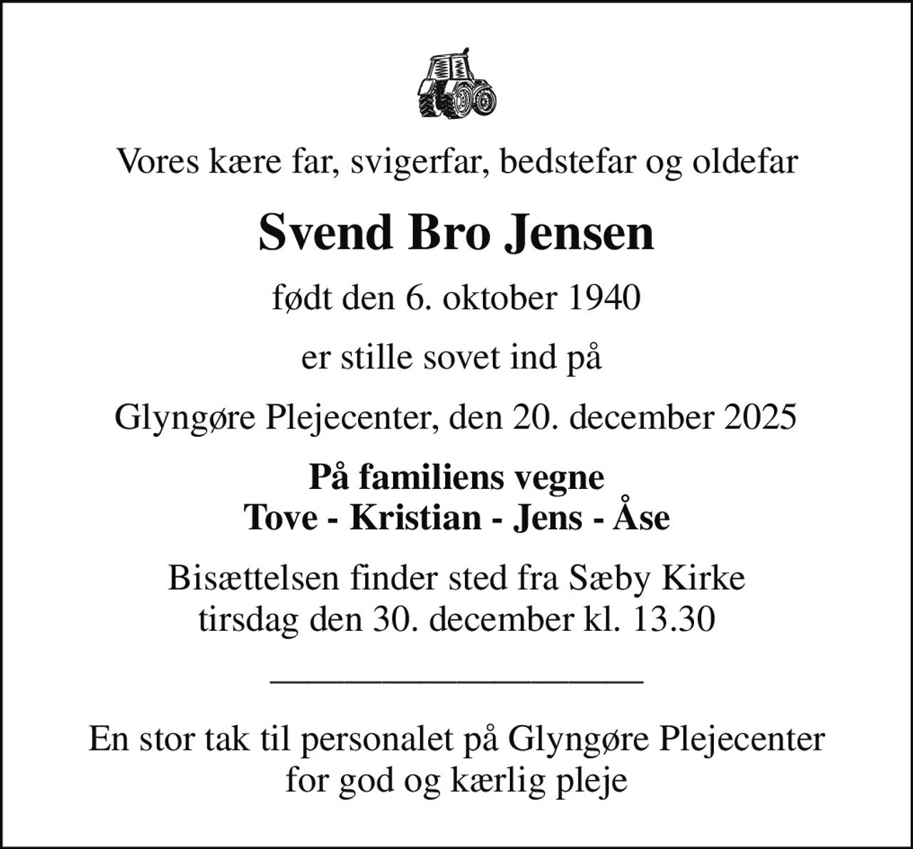 Vores kære far, svigerfar, bedstefar og oldefar
Svend Bro Jensen
født den 6. oktober 1940
er stille sovet ind på 
Glyngøre Plejecenter, den 20. december 2025
På familiens vegne Tove - Kristian - Jens - Åse
Bisættelsen finder sted fra Sæby Kirke  tirsdag den 30. december kl. 13.30 
En stor tak til personalet på Glyngøre Plejecenter for god og kærlig pleje
