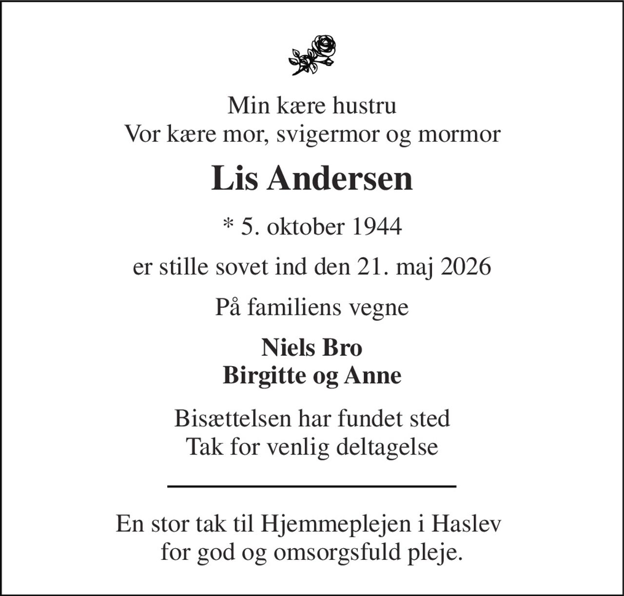 Min kære hustru Vor kære mor, svigermor og mormor 
Lis Andersen 
*​ 5. oktober 1944 
er stille sovet ind den 21. maj 2026 
På familiens vegne 
Niels Bro Birgitte og Anne 
Bisættelsen har fundet sted Tak for venlig deltagelse 
En stor tak til Hjemmeplejen i Haslev  for god og omsorgsfuld pleje.