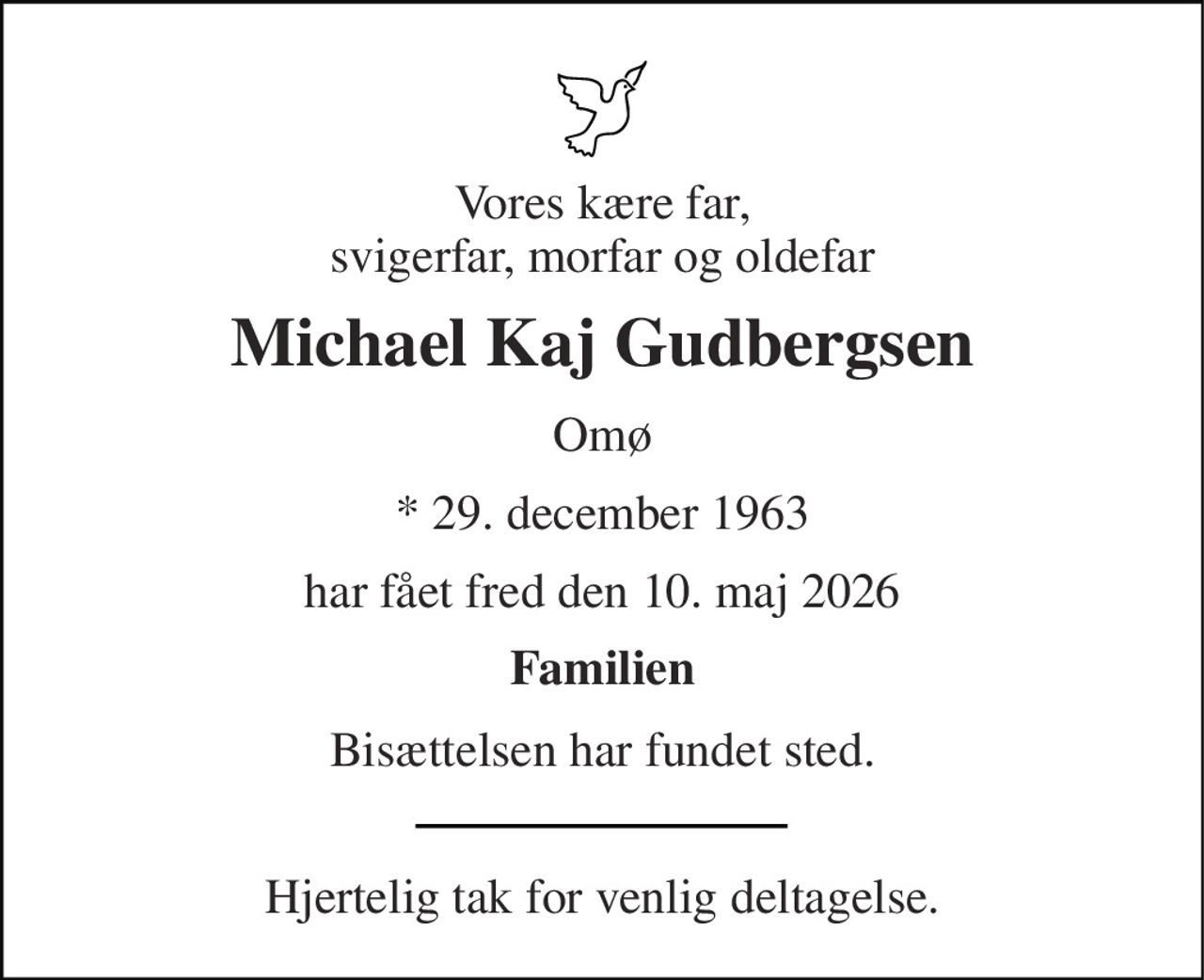Vores kære far, svigerfar, morfar og oldefar 
Michael Kaj Gudbergsen 
Omø 
* 29. december 1963 
har fået fred den 10. maj 2026 
Familien 
Bisættelsen har fundet sted. 
Hjertelig tak for venlig deltagelse.