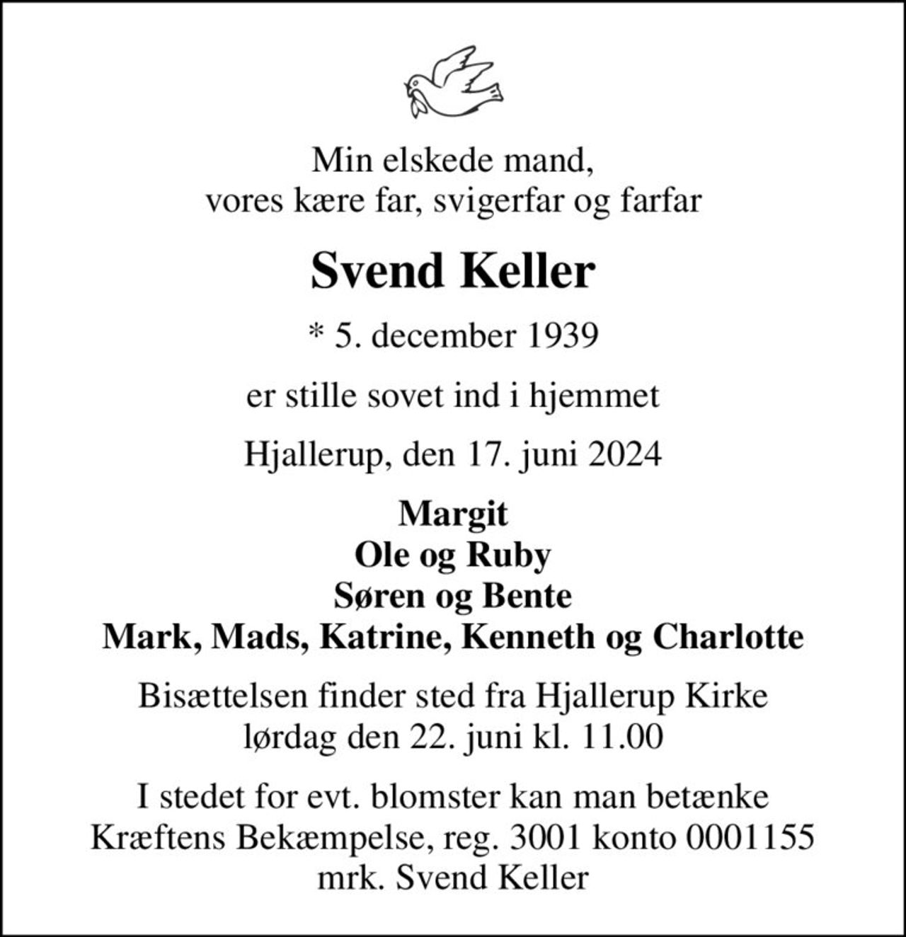Min elskede mand, vores kære far, svigerfar og farfar
Svend Keller
* 5. december 1939
er stille sovet ind i hjemmet
Hjallerup, den 17. juni 2024
Margit Ole og Ruby Søren og Bente Mark, Mads, Katrine, Kenneth og Charlotte
Bisættelsen finder sted fra Hjallerup Kirke  lørdag den 22. juni kl. 11.00 
I stedet for evt. blomster kan man betænke
					Kræftens Bekæmpelse reg.3001konto0001155mrk. Svend
					Keller