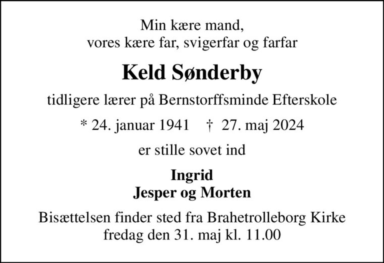 Min kære mand, vores kære far, svigerfar og farfar
Keld Sønderby
tidligere lærer på Bernstorffsminde Efterskole
* 24. januar 1941    ✝ 27. maj 2024
er stille sovet ind
Ingrid Jesper og Morten
Bisættelsen finder sted fra Brahetrolleborg Kirke  fredag den 31. maj kl. 11.00