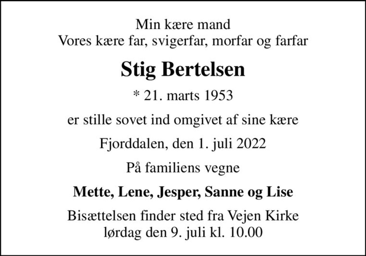 Min kære mand Vores kære far, svigerfar, morfar og farfar
Stig Bertelsen
* 21. marts 1953
er stille sovet ind omgivet af sine kære
Fjorddalen, den 1. juli 2022
På familiens vegne
Mette, Lene, Jesper, Sanne og Lise
Bisættelsen finder sted fra Vejen Kirke  lørdag den 9. juli kl. 10.00