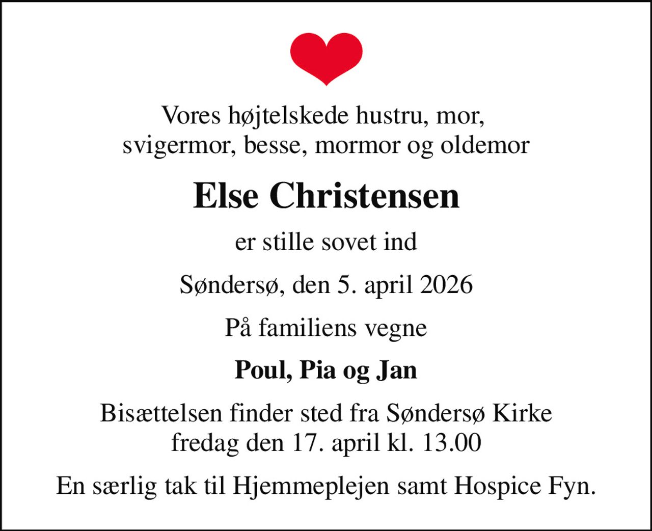 Vores højtelskede hustru, mor,  svigermor, besse, mormor og oldemor
Else Christensen
er stille sovet ind
Søndersø, den 5. april 2026
På familiens vegne
Poul, Pia og Jan
Bisættelsen finder sted fra Søndersø Kirke  fredag den 17. april kl. 13.00 
En særlig tak til Hjemmeplejen samt Hospice Fyn.
