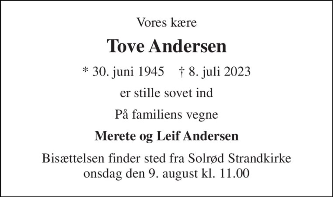Vores kære 
Tove Andersen 
*​ 30. juni 1945​    ✝​ 8. juli 2023 
er stille sovet ind 
På familiens vegne 
Merete og Leif Andersen 
Bisættelsen​ finder sted fra Solrød Strandkirke​ onsdag den 9. august​ kl. 11.00