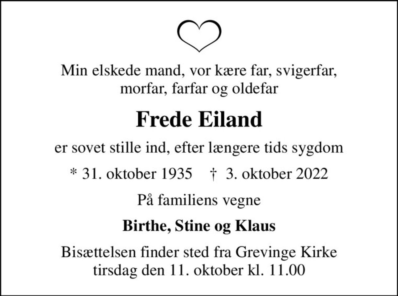 Min elskede mand, vor kære far, svigerfar, morfar, farfar og oldefar
Frede Eiland
er sovet stille ind, efter længere tids sygdom
* 31. oktober 1935    ✝ 3. oktober 2022
På familiens vegne
Birthe, Stine og Klaus
Bisættelsen finder sted fra Grevinge Kirke  tirsdag den 11. oktober kl. 11.00