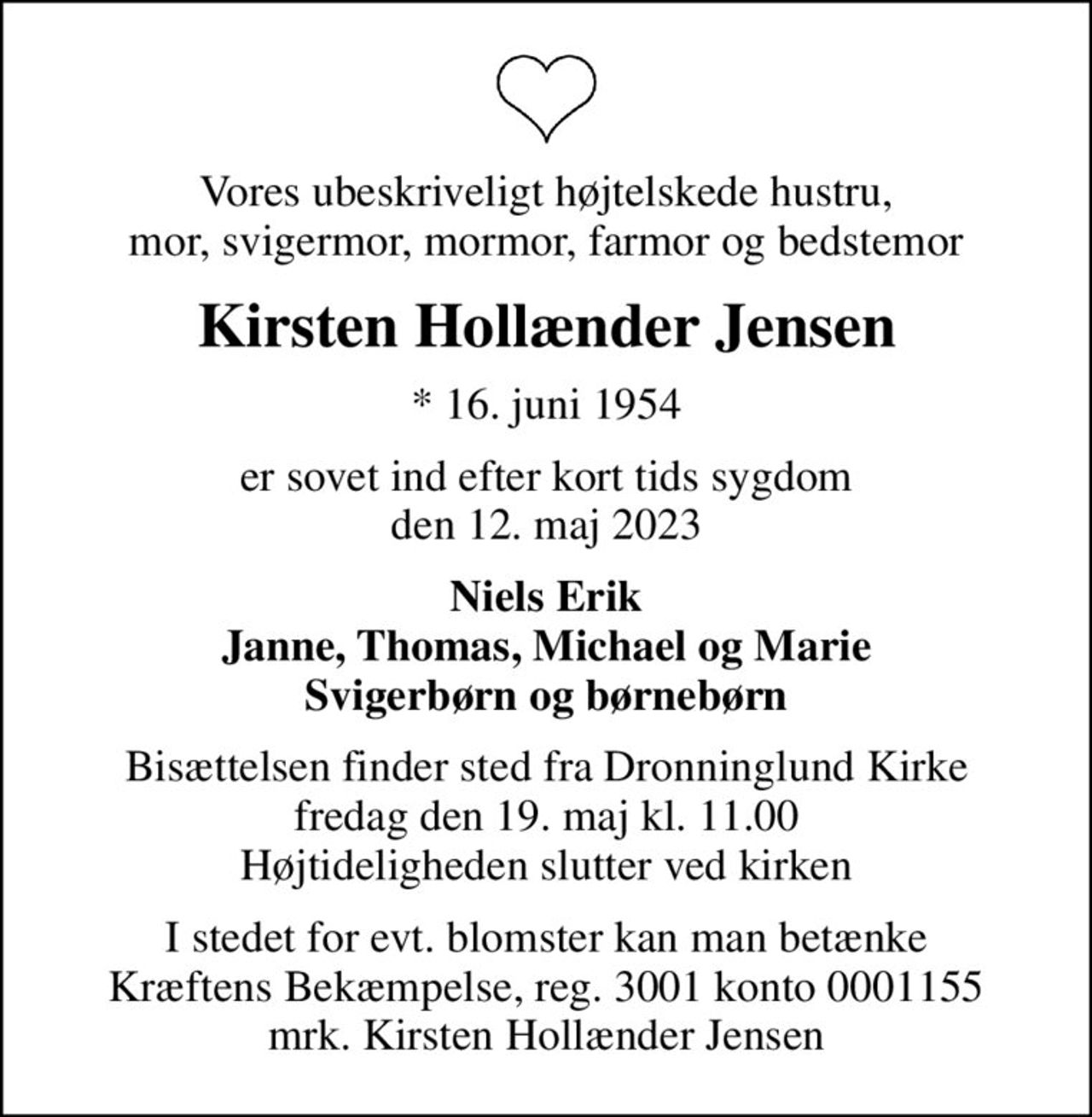 Vores ubeskriveligt højtelskede hustru, mor, svigermor, mormor, farmor og bedstemor
Kirsten Hollænder Jensen
* 16. juni 1954
er sovet ind efter kort tids sygdom den 12. maj 2023
Niels Erik Janne, Thomas, Michael og Marie Svigerbørn og børnebørn
Bisættelsen finder sted fra Dronninglund Kirke  fredag den 19. maj kl. 11.00  Højtideligheden slutter ved kirken
I stedet for evt. blomster kan man betænke
					Kræftens Bekæmpelse reg.3001konto0001155mrk. Kirsten Hollænder
					Jensen