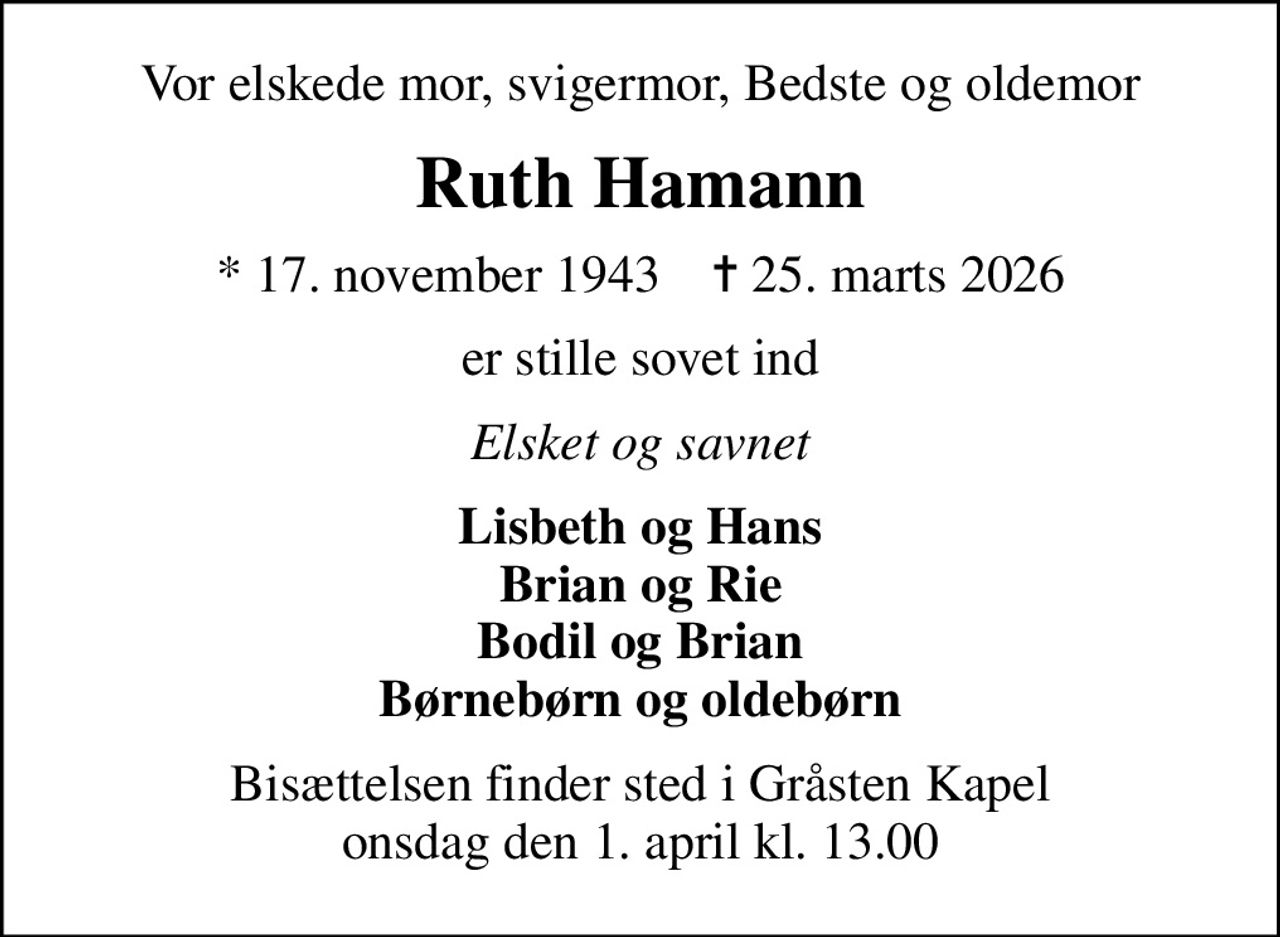 Vor elskede mor, svigermor, Bedste og oldemor
Ruth Hamann
* 17. november 1943    ✝ 25. marts 2026
er stille sovet ind
Elsket og savnet
Lisbeth og Hans Brian og Rie Bodil og Brian Børnebørn og oldebørn
Bisættelsen finder sted i Gråsten Kapel  onsdag den 1. april kl. 13.00