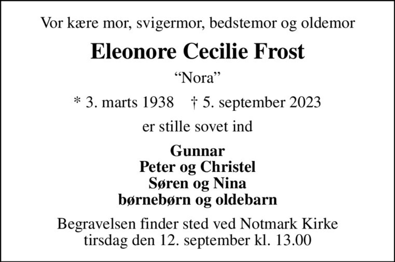 Vor kære mor, svigermor, bedstemor og oldemor
Eleonore Cecilie Frost
Nora
* 3. marts 1938    ✝ 5. september 2023
er stille sovet ind
Gunnar Peter og Christel Søren og Nina børnebørn og oldebarn
Begravelsen finder sted ved Notmark Kirke  tirsdag den 12. september kl. 13.00