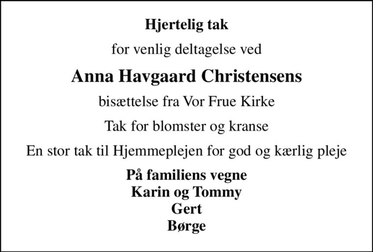 Hjertelig tak
for venlig deltagelse ved
Anna Havgaard Christensens
bisættelse fra Vor Frue Kirke
Tak for blomster og kranse
En stor tak til Hjemmeplejen for god og kærlig pleje
På familiens vegne Karin og Tommy Gert Børge