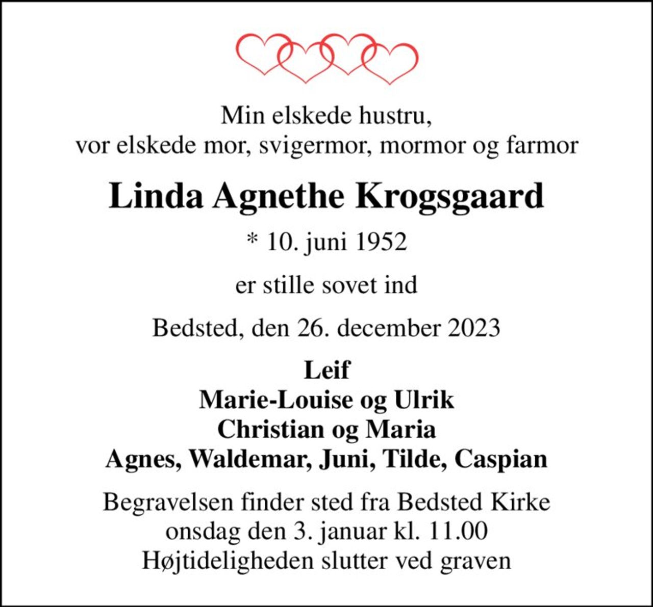 Min elskede hustru, vor elskede mor, svigermor, mormor og farmor
Linda Agnethe Krogsgaard
* 10. juni 1952
er stille sovet ind
Bedsted, den 26. december 2023
Leif Marie-Louise og Ulrik Christian og Maria Agnes, Waldemar, Juni, Tilde, Caspian
Begravelsen finder sted fra Bedsted Kirke  onsdag den 3. januar kl. 11.00  Højtideligheden slutter ved graven