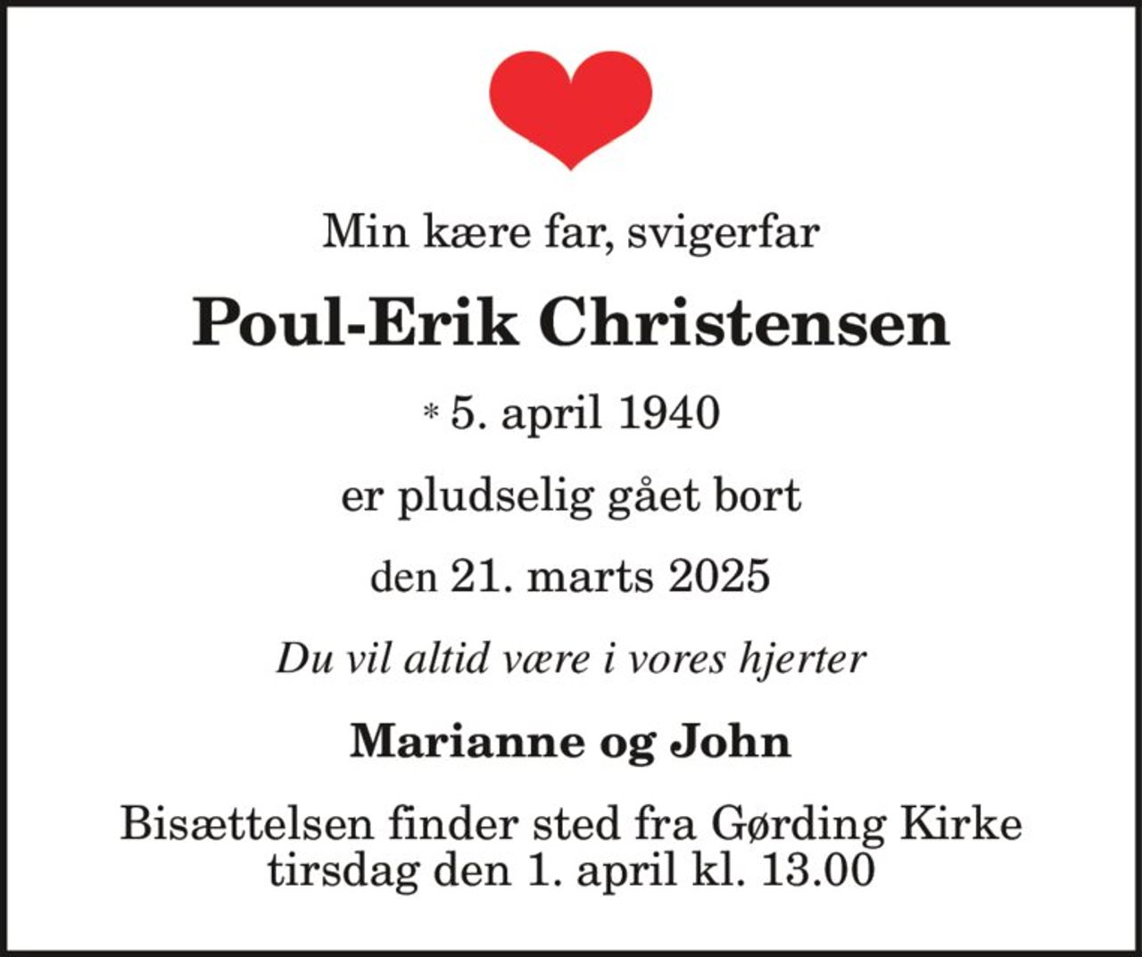 Min kære far, svigerfar
Poul-Erik Christensen
* 5. april 1940
den 21. marts 2025
er pludselig gået bort
Du vil altid være i vores hjerter
Marianne og John
Bisættelsen finder sted fra Gørding Kirke
tirsdag den 1. april kl. 13.00
