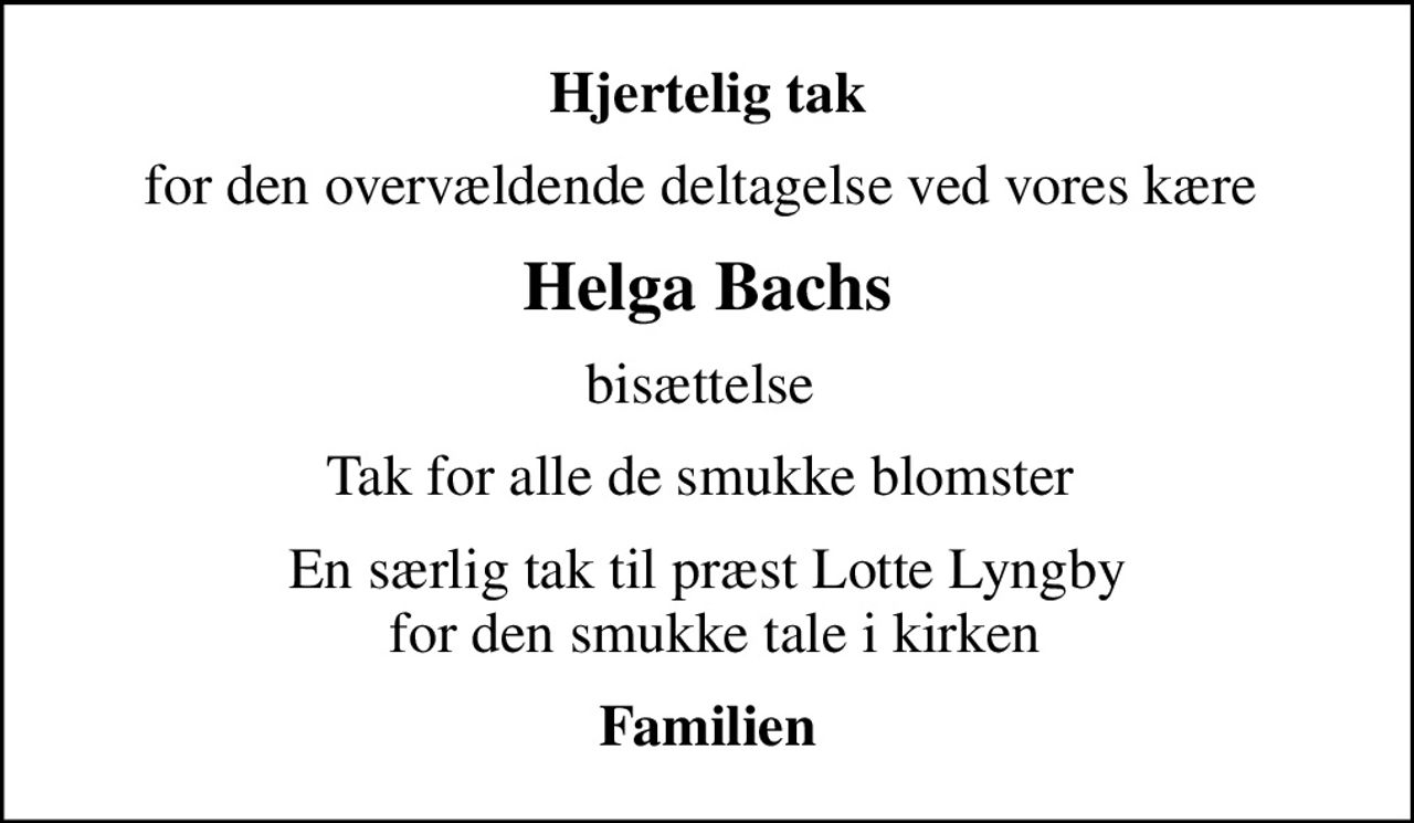 Hjertelig tak
for den overvældende deltagelse ved vores kære 
Helga Bachs
bisættelse 
Tak for alle de smukke blomster 
En særlig tak til præst Lotte Lyngby  for den smukke tale i kirken
Familien