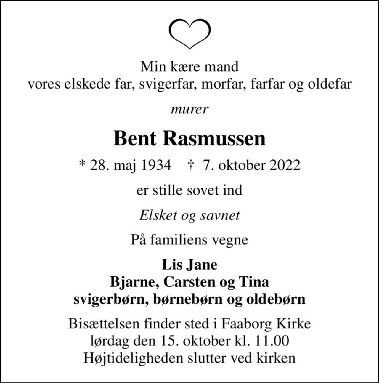 Min kære mand vores elskede far, svigerfar, morfar, farfar og oldefar
murer
Bent Rasmussen
* 28. maj 1934    ✝ 7. oktober 2022
er stille sovet ind
Elsket og savnet
På familiens vegne
Lis Jane Bjarne, Carsten og Tina svigerbørn, børnebørn og oldebørn
Bisættelsen finder sted i Faaborg Kirke  lørdag den 15. oktober kl. 11.00  Højtideligheden slutter ved kirken