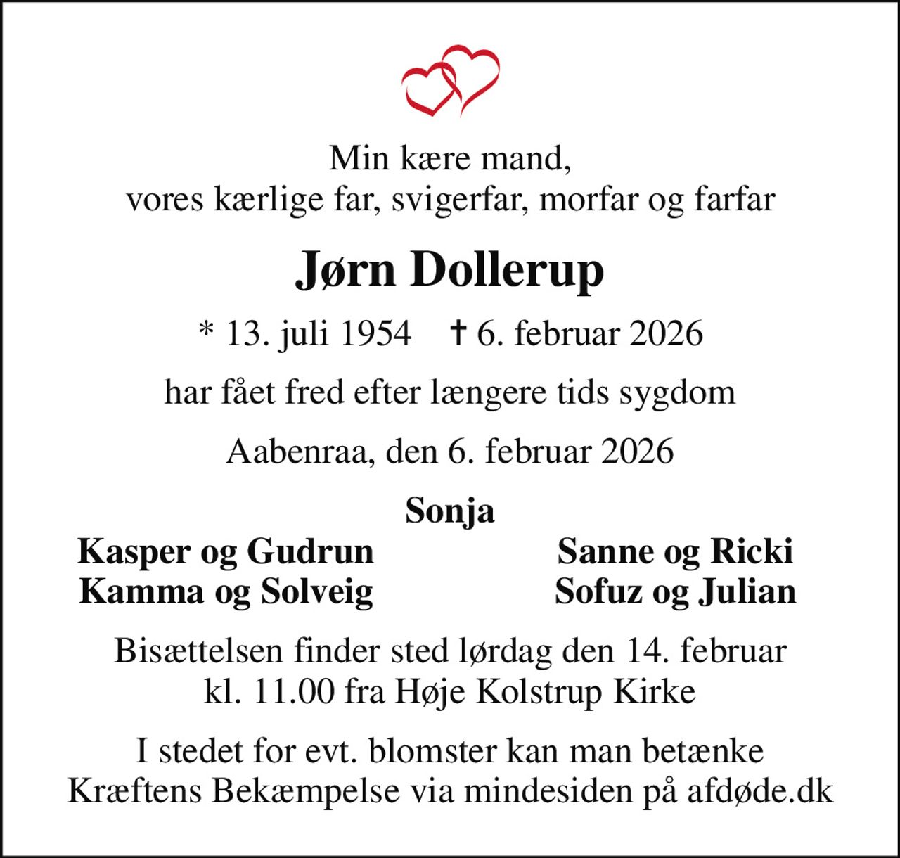 Min kære mand, vores kærlige far, svigerfar, morfar og farfar
Jørn Dollerup
* 13. juli 1954    ✝ 6. februar 2026
har fået fred efter længere tids sygdom
Aabenraa, den 6. februar 2026
Sonja
Kasper og Gudrun
Sanne og Ricki
Kamma og Solveig
Sofuz og Julian
Bisættelsen finder sted lørdag den 14. februar kl. 11.00 fra Høje Kolstrup Kirke
I stedet for evt. blomster kan man betænke
					Kræftens Bekæmpelse via mindesiden på afdøde.dk