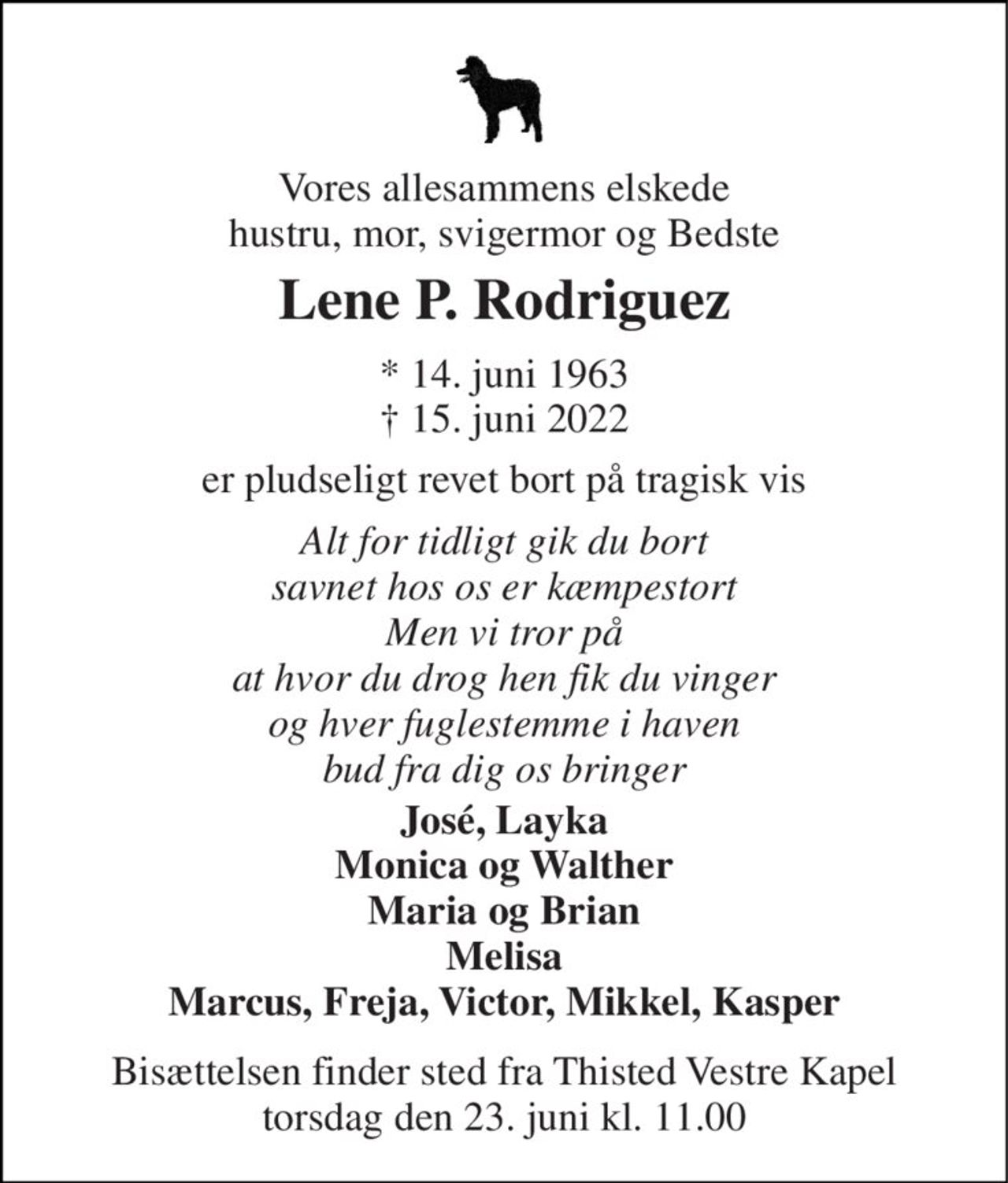Vores allesammens elskede hustru, mor, svigermor og Bedste 
Lene P. Rodriguez 
*​ 14. juni 1963​ †​ 15. juni 2022 
er pludseligt revet bort på tragisk vis 
Alt for tidligt gik du bort savnet hos os er kæmpestort Men vi tror på at hvor du drog hen fik du vinger og hver fuglestemme i haven bud fra dig os bringer 
José, Layka Monica og Walther Maria og Brian Melisa Marcus, Freja, Victor, Mikkel, Kasper 
Bisættelsen​ finder sted fra Thisted Vestre Kapel​ torsdag den 23. juni​ kl. 11.00