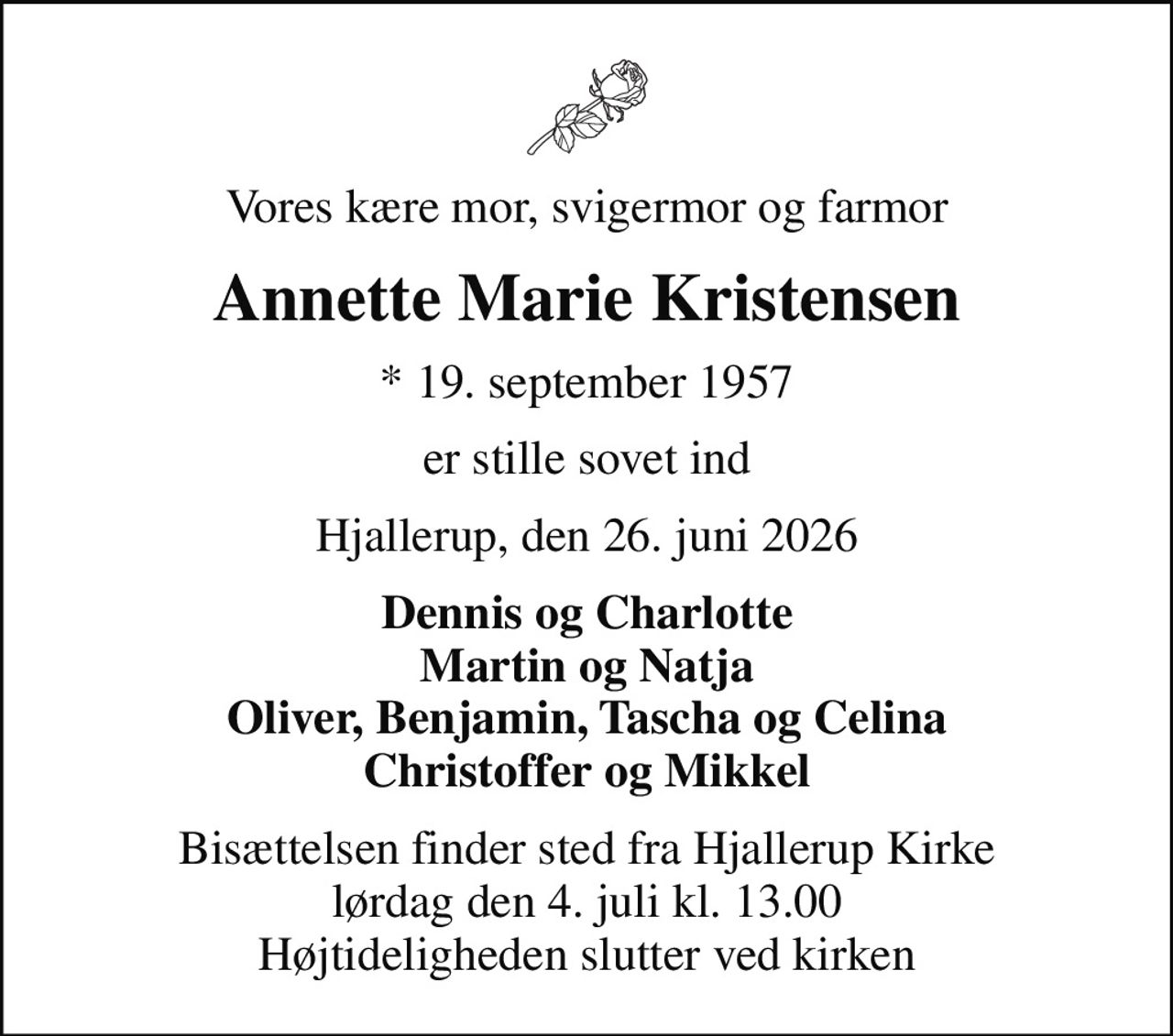 Vores kære mor, svigermor og farmor
Annette Marie Kristensen
* 19. september 1957
er stille sovet ind
Hjallerup, den 26. juni 2026
Dennis og Charlotte Martin og Natja Oliver, Benjamin, Tascha og Celina Christoffer og Mikkel
Bisættelsen finder sted fra Hjallerup Kirke  lørdag den 4. juli kl. 13.00  Højtideligheden slutter ved kirken