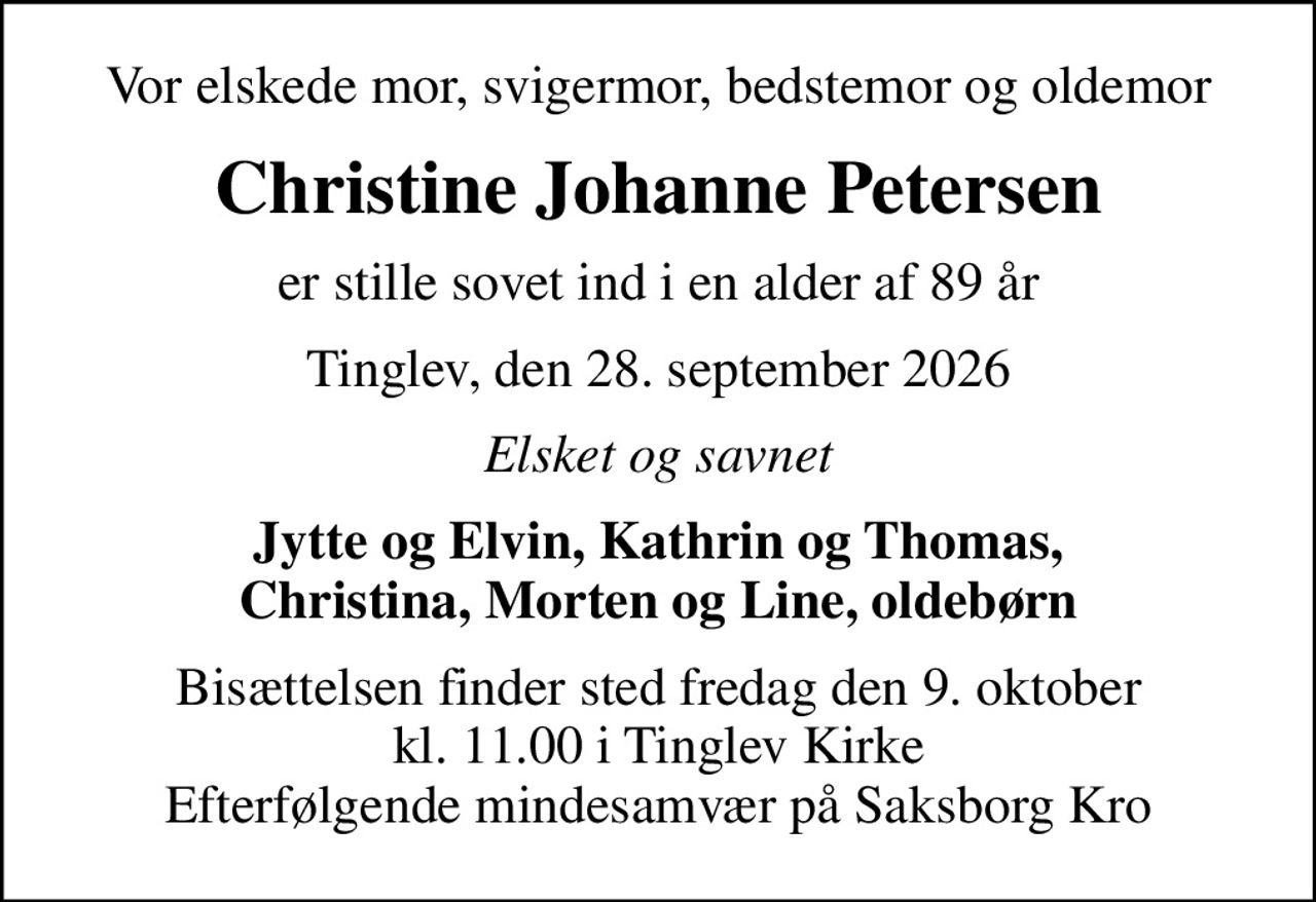 Vor elskede mor, svigermor, bedstemor og oldemor
Christine Johanne Petersen
er stille sovet ind i en alder af 89 år
Tinglev, den 28. september 2026
Elsket og savnet
Jytte og Elvin, Kathrin og Thomas, Christina, Morten og Line, oldebørn
Bisættelsen finder sted fredag den 9. oktober kl. 11.00 i Tinglev Kirke Efterfølgende mindesamvær på Saksborg Kro