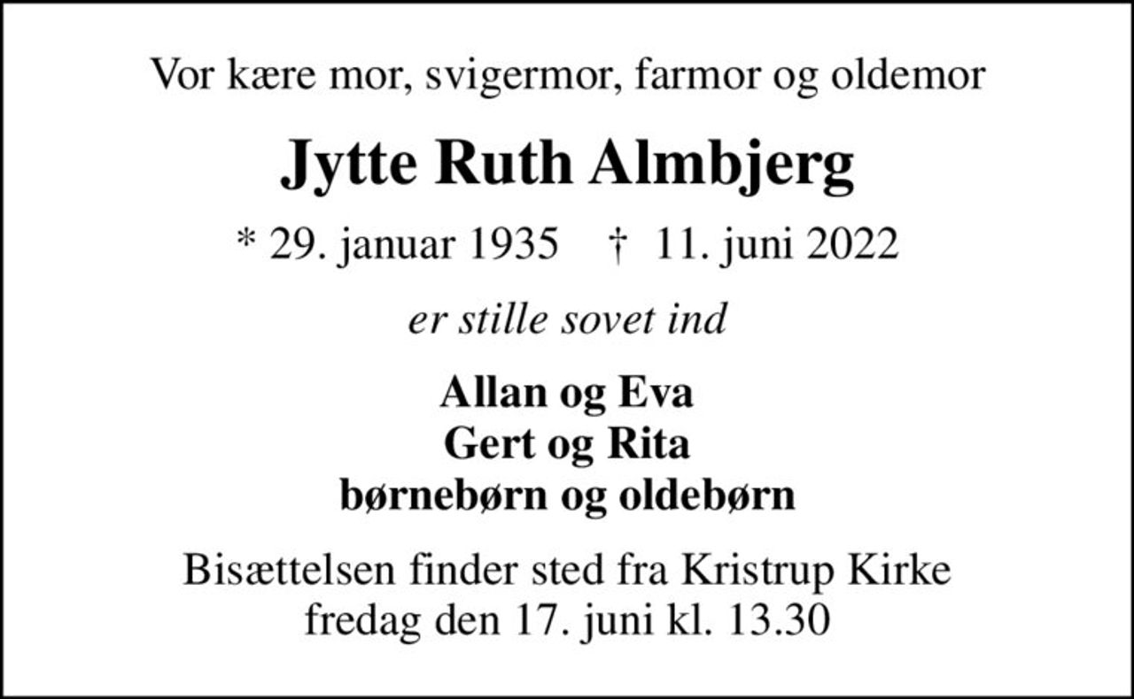 Vor kære mor, svigermor, farmor og oldemor
Jytte Ruth Almbjerg
* 29. januar 1935    ✝ 11. juni 2022
er stille sovet ind
Allan og Eva Gert og Rita børnebørn og oldebørn
Bisættelsen finder sted fra Kristrup Kirke  fredag den 17. juni kl. 13.30