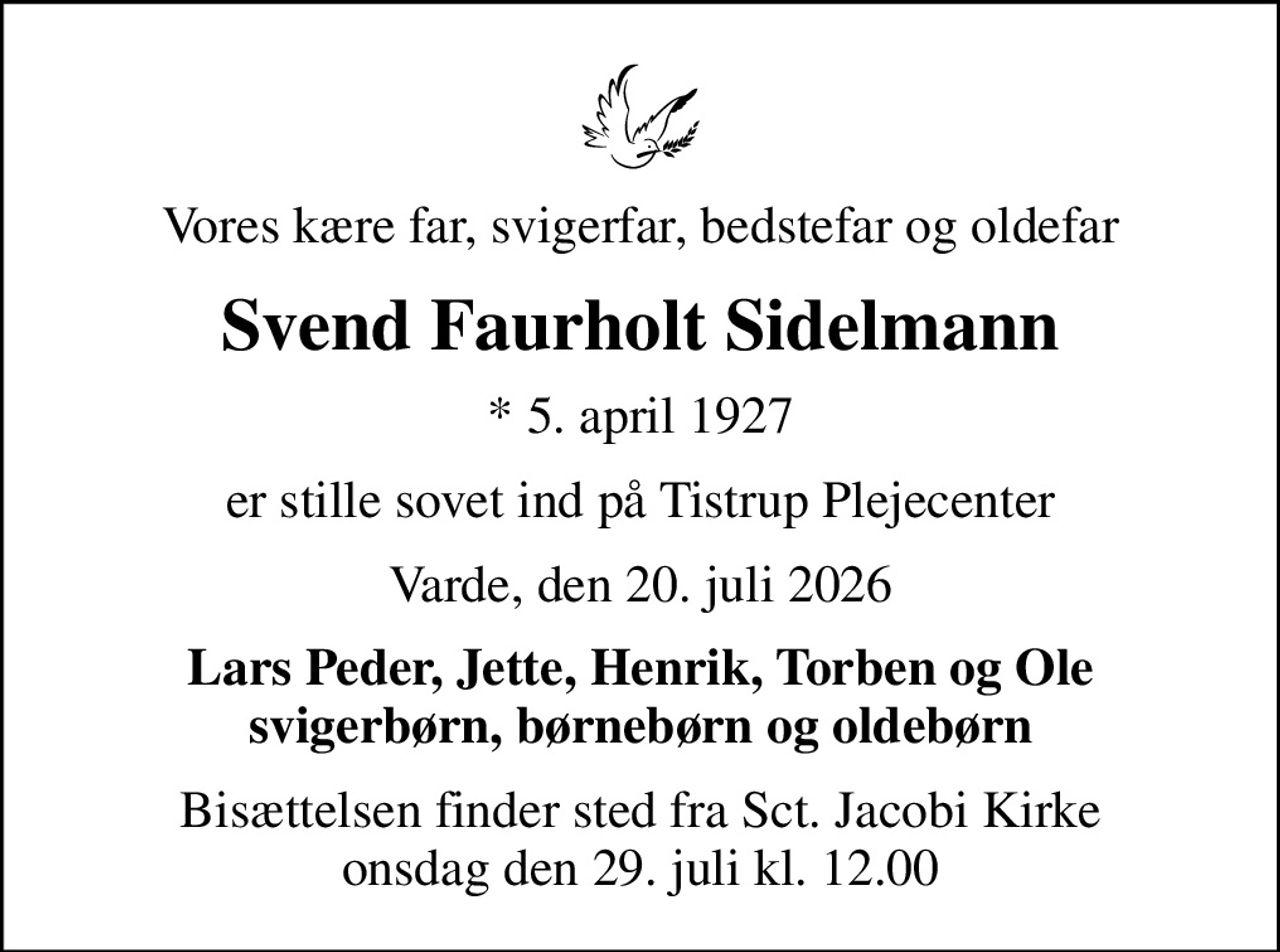 Vores kære far, svigerfar, bedstefar og oldefar
Svend Faurholt Sidelmann
* 5. april 1927
er stille sovet ind på Tistrup Plejecenter
Varde, den 20. juli 2026
Lars Peder, Jette, Henrik, Torben og Ole svigerbørn, børnebørn og oldebørn
Bisættelsen finder sted fra Sct. Jacobi Kirke  onsdag den 29. juli kl. 12.00