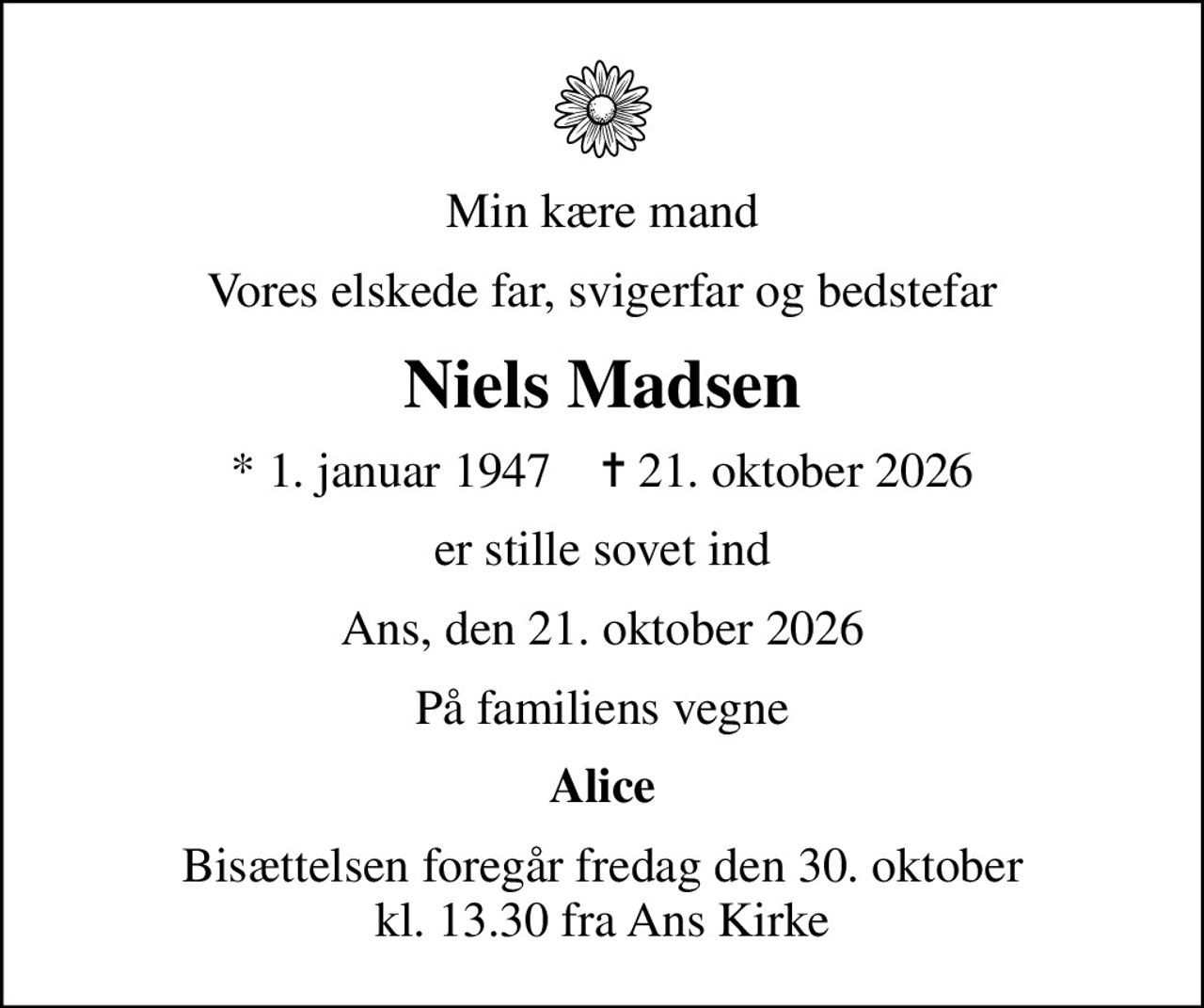 Min kære mand
Vores elskede far, svigerfar og bedstefar
Niels Madsen
* 1. januar 1947    ✝ 21. oktober 2026
er stille sovet ind
Ans, den 21. oktober 2026
På familiens vegne
Alice
Bisættelsen foregår fredag den 30. oktober kl. 13.30 fra Ans Kirke