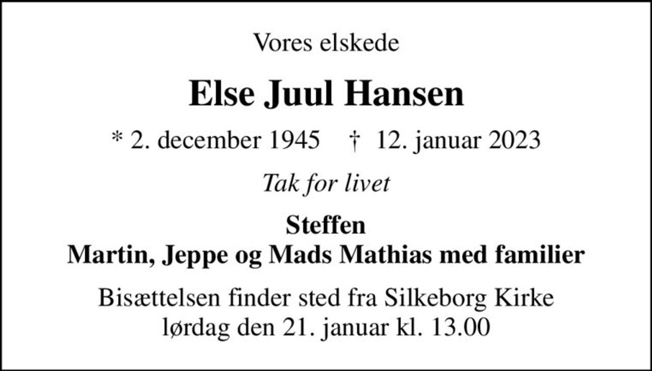 Vores elskede
Else Juul Hansen
* 2. december 1945    ✝ 12. januar 2023
Tak for livet
Steffen Martin, Jeppe og Mads Mathias med familier
Bisættelsen finder sted fra Silkeborg Kirke  lørdag den 21. januar kl. 13.00
