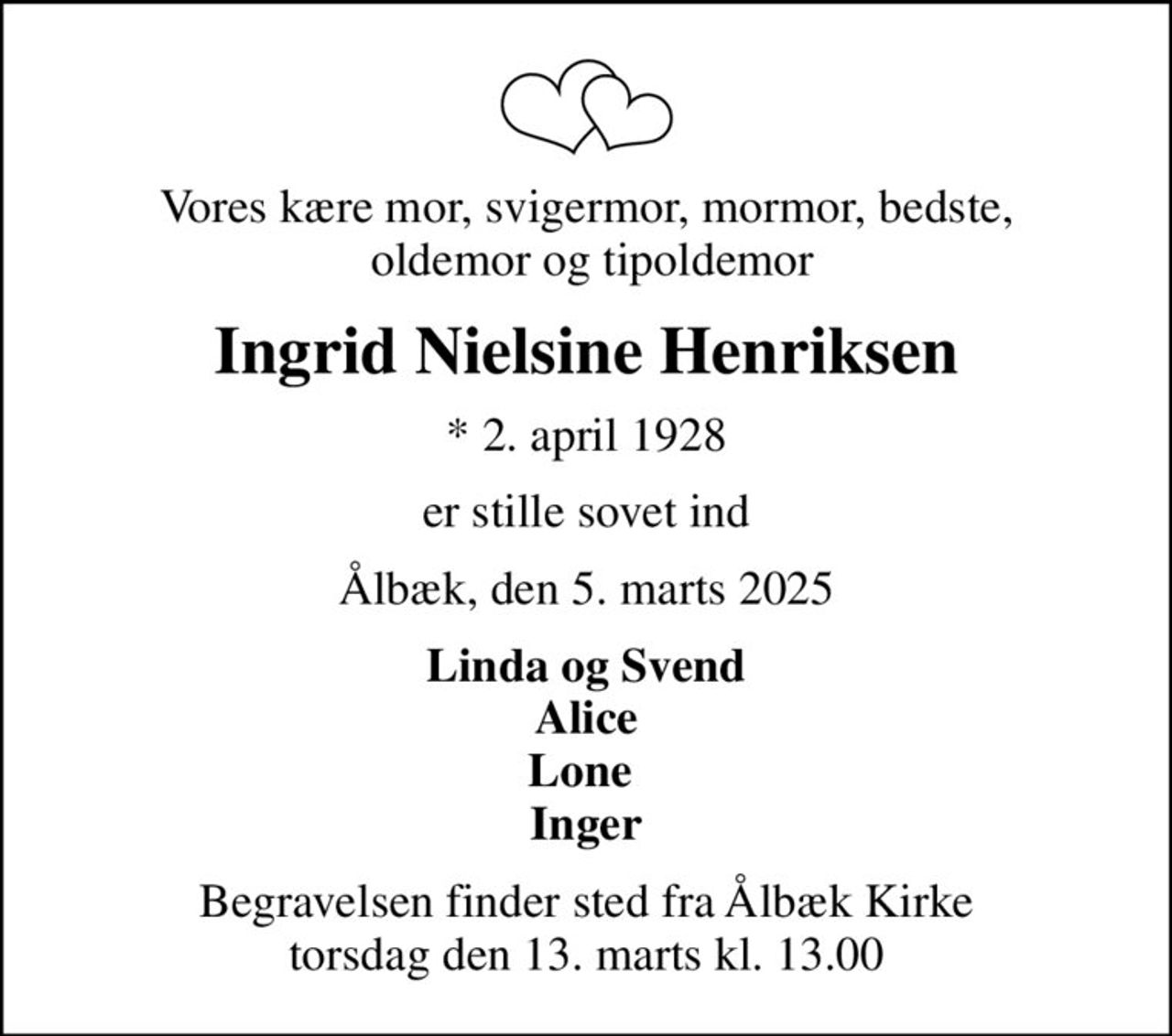 Vores kære mor, svigermor, mormor, bedste,  oldemor og tipoldemor
Ingrid Nielsine Henriksen
* 2. april 1928
er stille sovet ind
Ålbæk, den 5. marts 2025
Linda og Svend Alice Lone  Inger
Begravelsen finder sted fra Ålbæk Kirke  torsdag den 13. marts kl. 13.00