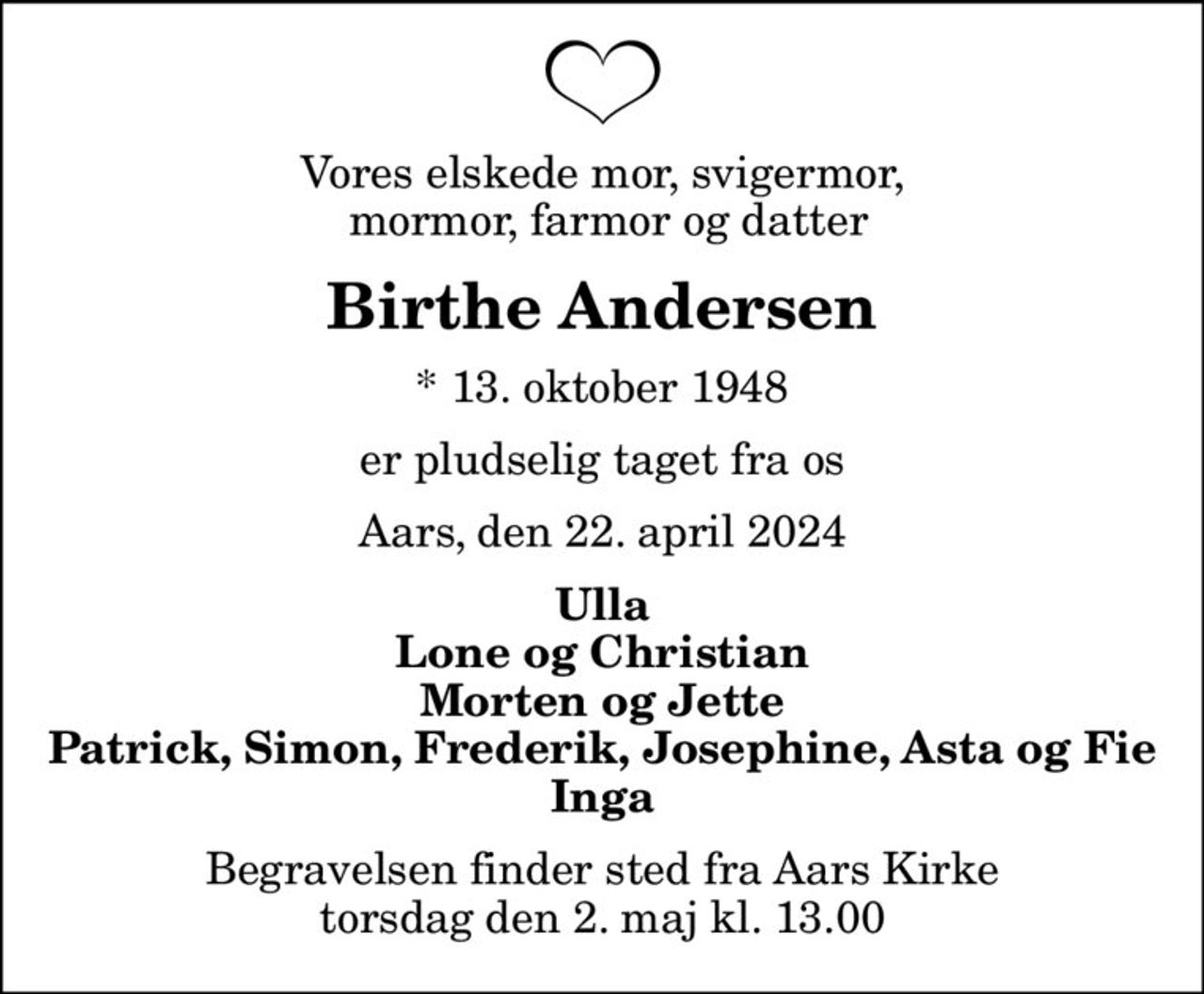 Vores elskede mor, svigermor,  mormor, farmor og datter
Birthe Andersen
* 13. oktober 1948
er pludselig taget fra os
Aars, den 22. april 2024
Ulla Lone og Christian Morten og Jette Patrick, Simon, Frederik, Josephine, Asta og Fie Inga
Begravelsen finder sted fra Aars Kirke  torsdag den 2. maj kl. 13.00