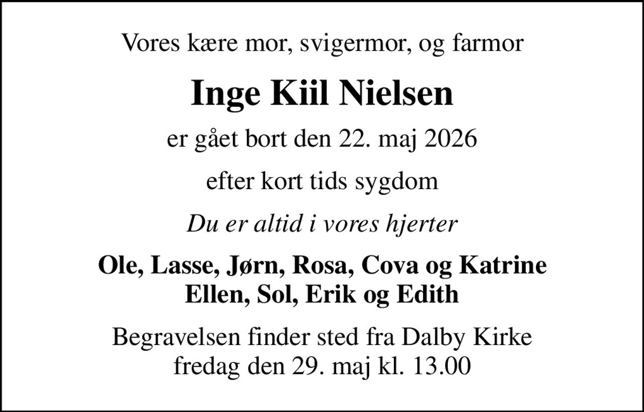 Vores kære mor, svigermor, og farmor
Inge Kiil Nielsen
er gået bort den 22. maj 2026
efter kort tids sygdom
Du er altid i vores hjerter
Ole, Lasse, Jørn, Rosa, Cova og Katrine Ellen, Sol, Erik og Edith
Begravelsen finder sted fra Dalby Kirke  fredag den 29. maj kl. 13.00