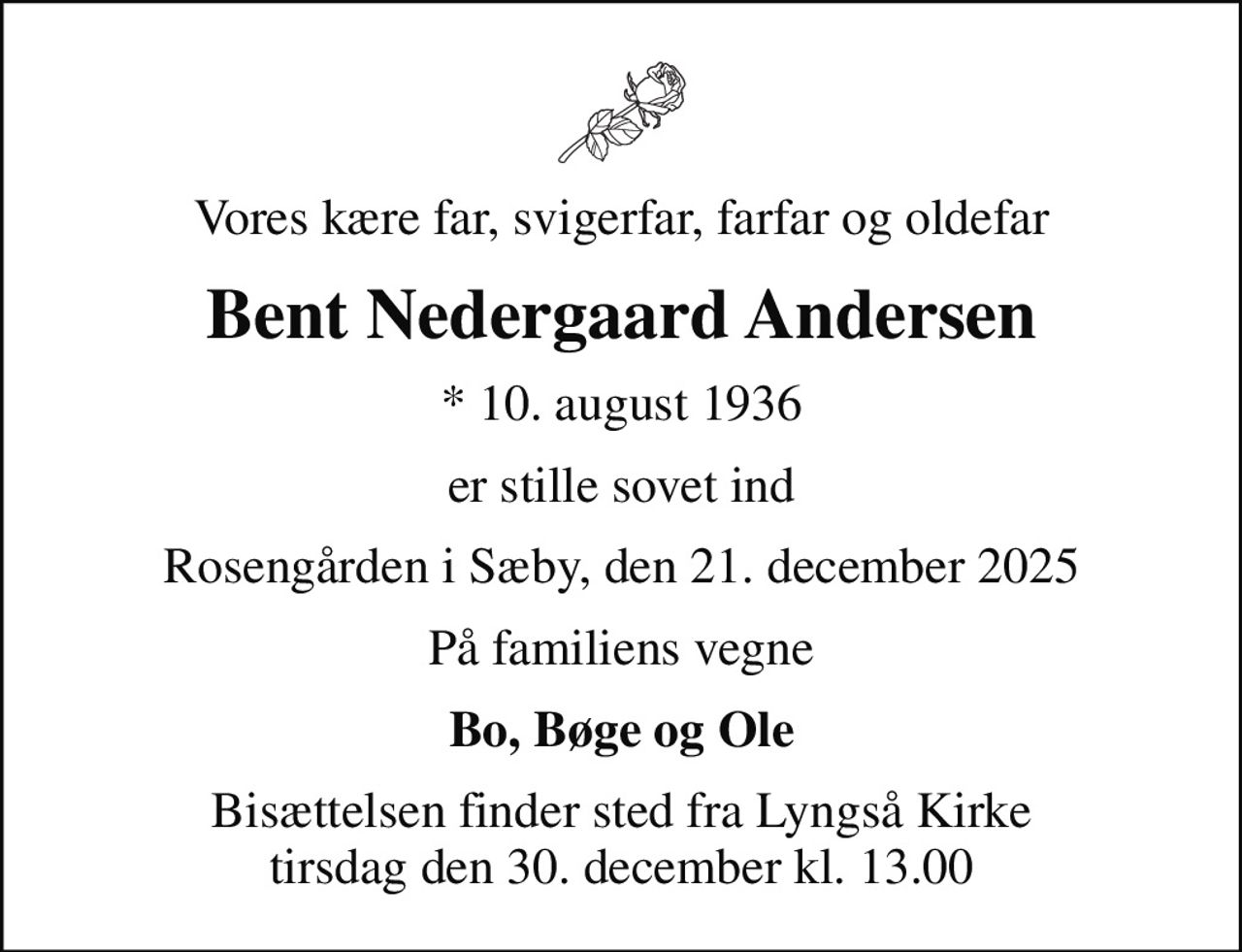 Vores kære far, svigerfar, farfar og oldefar
Bent Nedergaard Andersen
* 10. august 1936
er stille sovet ind
Rosengården i Sæby, den 21. december 2025
På familiens vegne
Bo, Bøge og Ole
Bisættelsen finder sted fra Lyngså Kirke  tirsdag den 30. december kl. 13.00