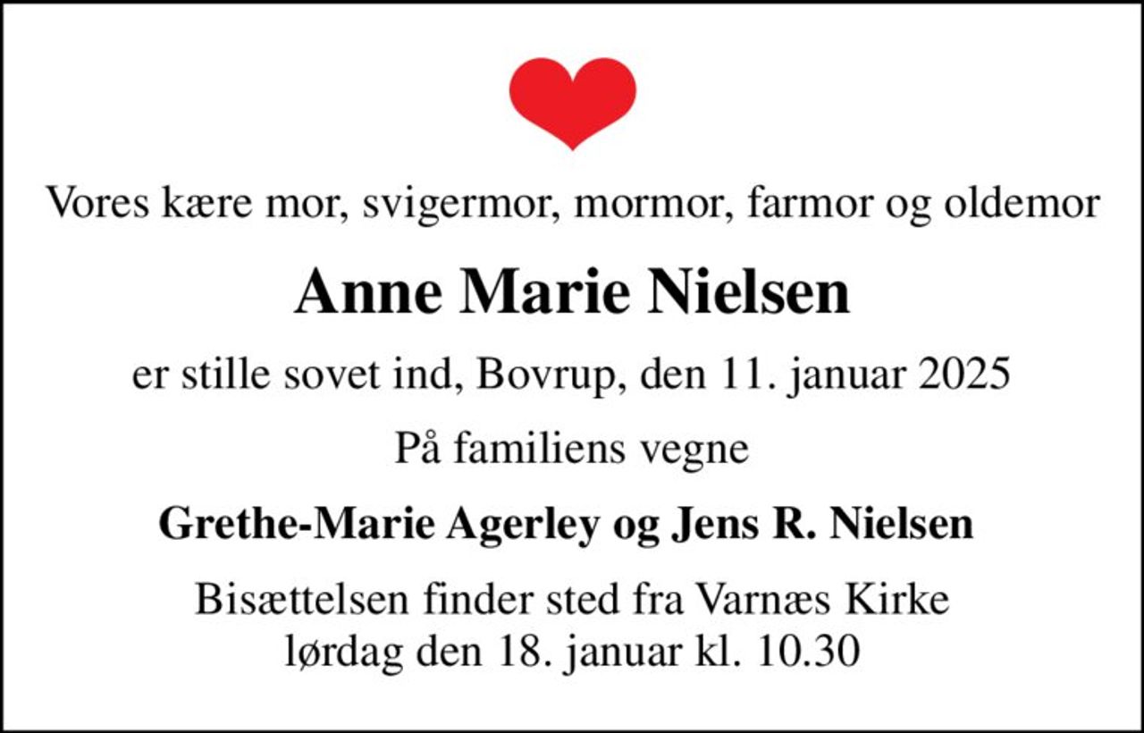 Vores kære mor, svigermor, mormor, farmor og oldemor
Anne Marie Nielsen
er stille sovet ind, Bovrup, den 11. januar 2025
På familiens vegne
Grethe-Marie Agerley og Jens R. Nielsen 
Bisættelsen finder sted fra Varnæs Kirke  lørdag den 18. januar kl. 10.30
