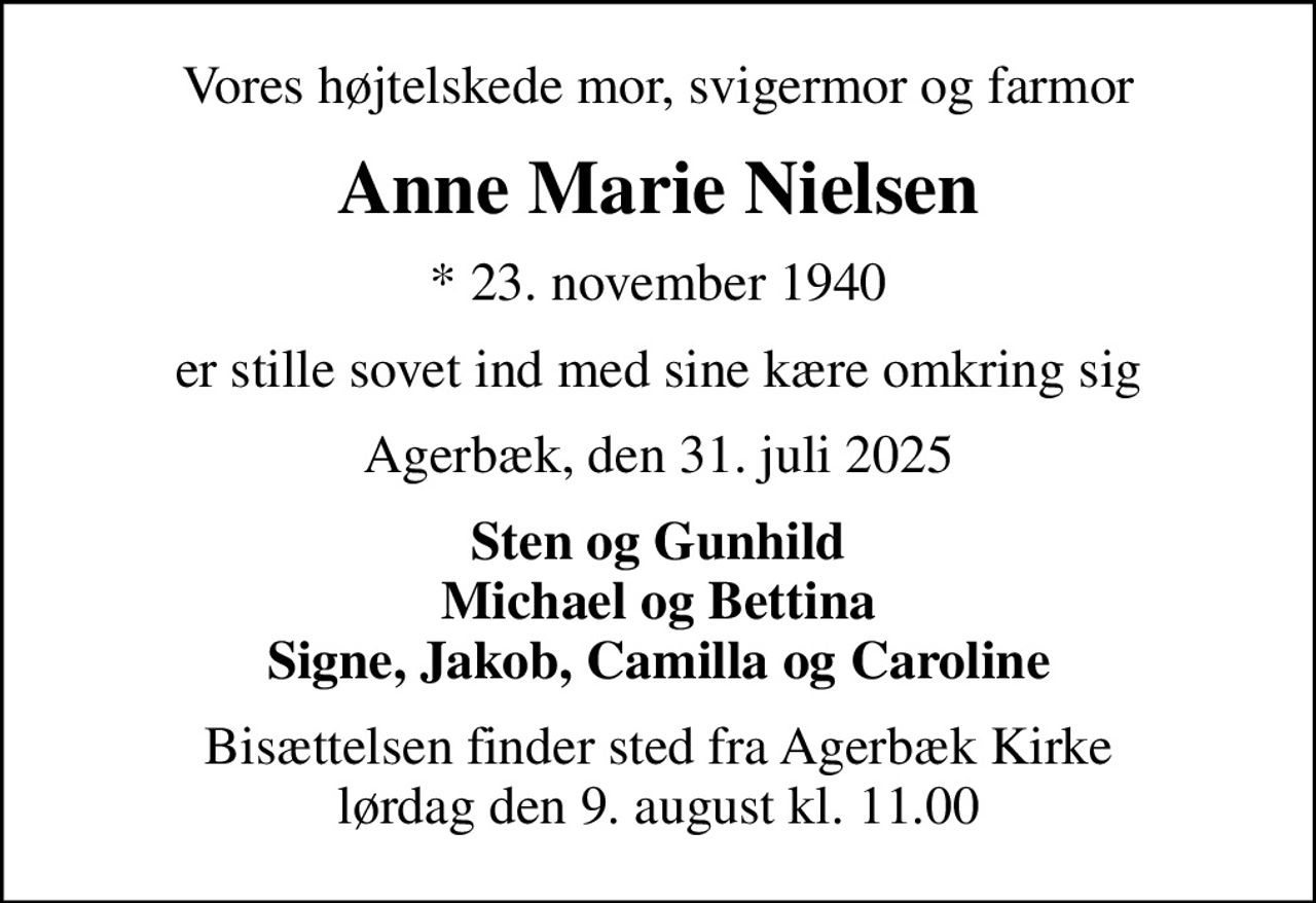 Vores højtelskede mor, svigermor og farmor
Anne Marie Nielsen
* 23. november 1940
er stille sovet ind med sine kære omkring sig
Agerbæk, den 31. juli 2025
Sten og Gunhild Michael og Bettina Signe, Jakob, Camilla og Caroline
Bisættelsen finder sted fra Agerbæk Kirke  lørdag den 9. august kl. 11.00