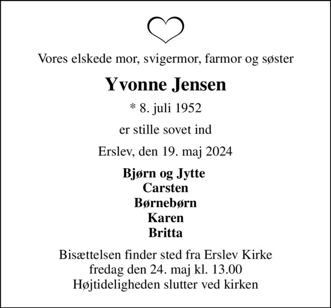 Vores elskede mor, svigermor, farmor og søster
Yvonne Jensen
* 8. juli 1952
er stille sovet ind
Erslev, den 19. maj 2024
Bjørn og Jytte  Carsten Børnebørn Karen Britta
Bisættelsen finder sted fra Erslev Kirke  fredag den 24. maj kl. 13.00  Højtideligheden slutter ved kirken