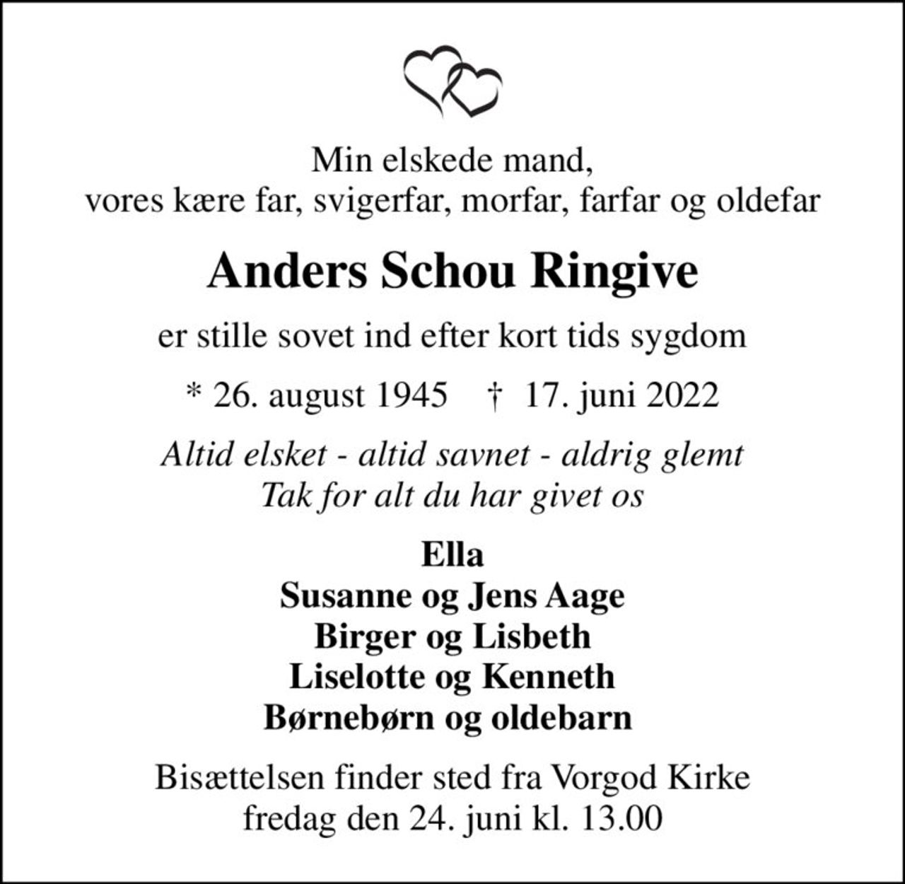 Min elskede mand, vores kære far, svigerfar, morfar, farfar og oldefar
Anders Schou Ringive
er stille sovet ind efter kort tids sygdom
* 26. august 1945    ✝ 17. juni 2022
Altid elsket - altid savnet - aldrig glemt Tak for alt du har givet os
Ella Susanne og Jens Aage Birger og Lisbeth Liselotte og Kenneth Børnebørn og oldebarn 
Bisættelsen finder sted fra Vorgod Kirke  fredag den 24. juni kl. 13.00