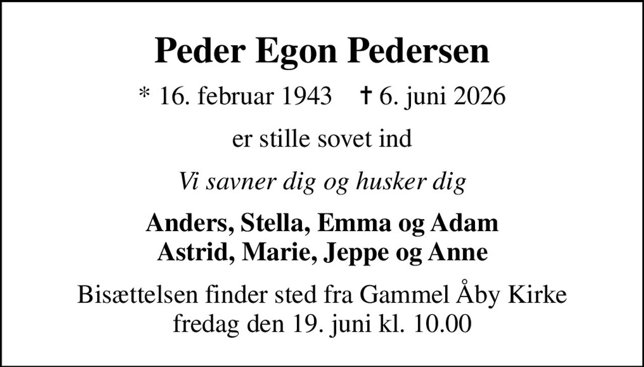 Peder Egon Pedersen
* 16. februar 1943    ✝ 6. juni 2026
er stille sovet ind
Vi savner dig og husker dig
Anders, Stella, Emma og Adam Astrid, Marie, Jeppe og Anne
Bisættelsen finder sted fra Gammel Åby Kirke  fredag den 19. juni kl. 10.00