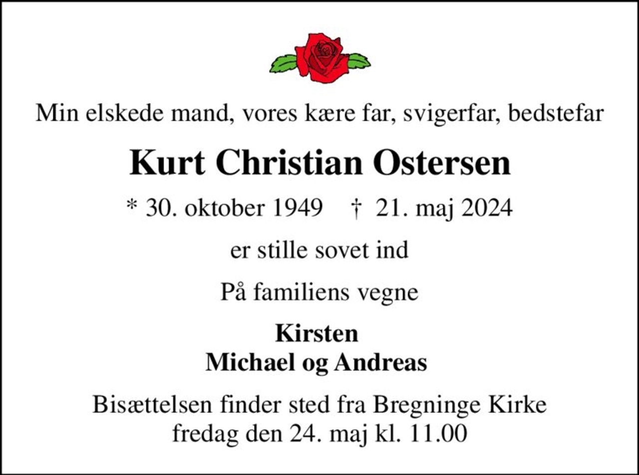 Min elskede mand, vores kære far, svigerfar, bedstefar
Kurt Christian Ostersen
* 30. oktober 1949    ✝ 21. maj 2024
er stille sovet ind
På familiens vegne
Kirsten  Michael og Andreas 
Bisættelsen finder sted fra Bregninge Kirke  fredag den 24. maj kl. 11.00