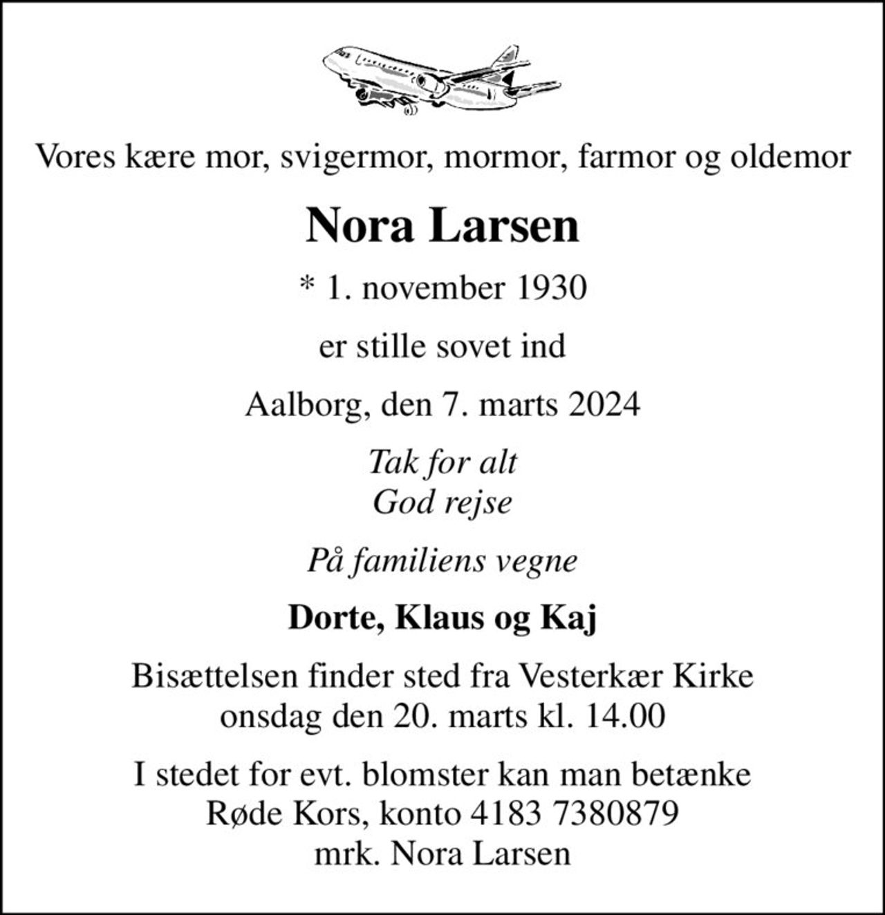 Vores kære mor, svigermor, mormor, farmor og oldemor
Nora Larsen
* 1. november 1930
er stille sovet ind
Aalborg, den 7. marts 2024
Tak for alt God rejse
På familiens vegne
Dorte, Klaus og Kaj
Bisættelsen finder sted fra Vesterkær Kirke  onsdag den 20. marts kl. 14.00 
I stedet for evt. blomster kan man betænke
					Røde Kors konto41837380879mrk. Nora
					Larsen