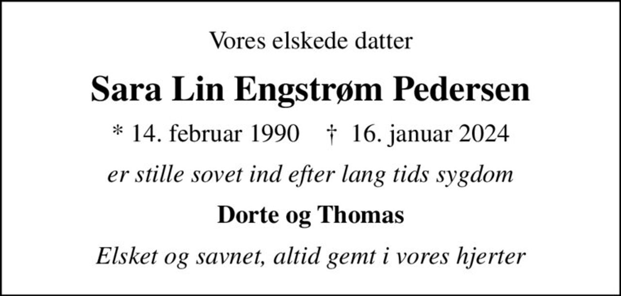 Vores elskede datter
Sara Lin Engstrøm Pedersen
* 14. februar 1990    ✝ 16. januar 2024
er stille sovet ind efter lang tids sygdom
Dorte og Thomas
Elsket og savnet, altid gemt i vores hjerter