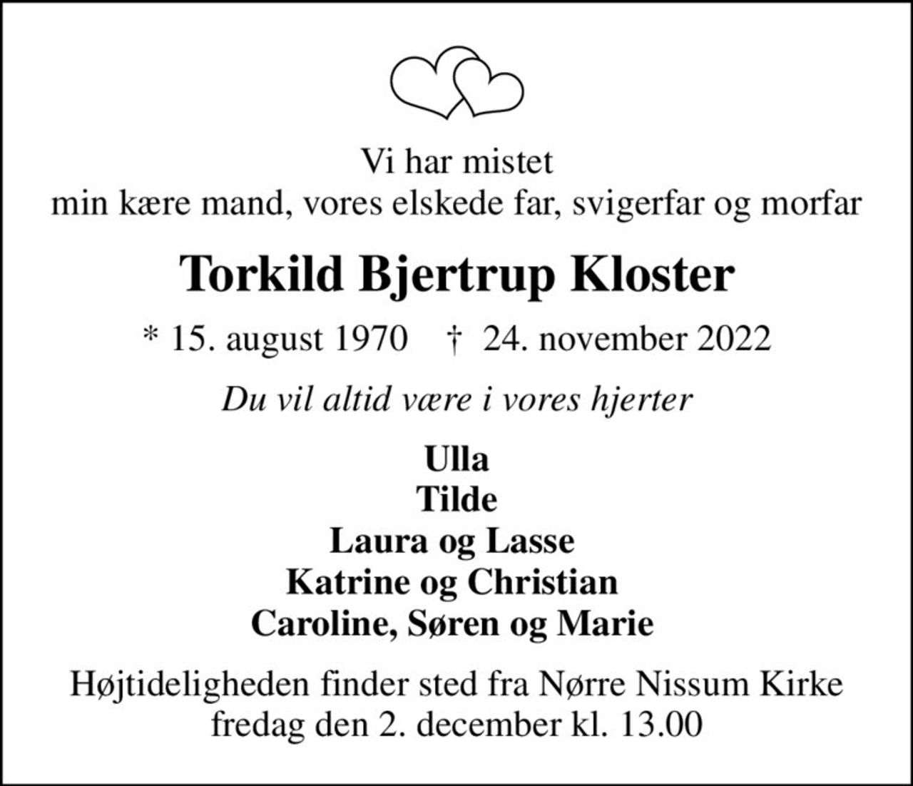 Vi har mistet min kære mand, vores elskede far, svigerfar og morfar
Torkild Bjertrup Kloster
* 15. august 1970    ✝ 24. november 2022
Du vil altid være i vores hjerter
Ulla Tilde Laura og Lasse  Katrine og Christian  Caroline, Søren og Marie 
Højtideligheden finder sted fra Nørre Nissum Kirke  fredag den 2. december kl. 13.00