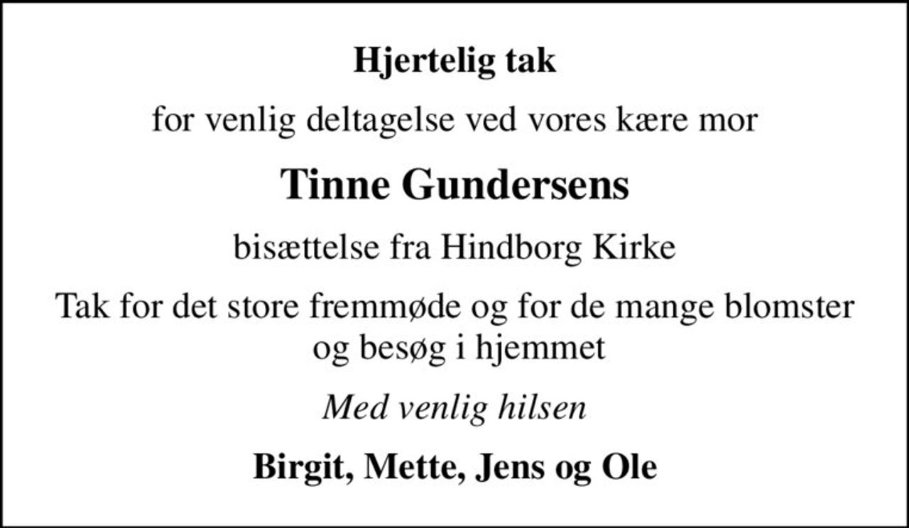 Hjertelig tak
for venlig deltagelse ved vores kære mor
Tinne Gundersens
bisættelse fra Hindborg Kirke
Tak for det store fremmøde og for de mange blomster  og besøg i hjemmet
Med venlig hilsen
Birgit, Mette, Jens og Ole