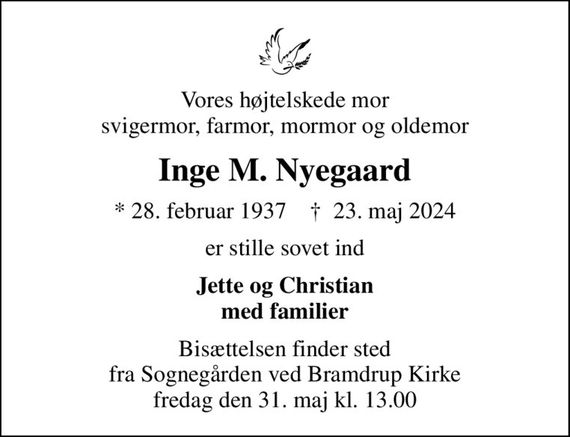 Vores højtelskede mor svigermor, farmor, mormor og oldemor
Inge M. Nyegaard
* 28. februar 1937    &#x271d; 23. maj 2024
er stille sovet ind
Jette og Christian med familier
Bisættelsen finder sted fra Sognegården ved Bramdrup Kirke fredag den 31. maj kl. 13.00