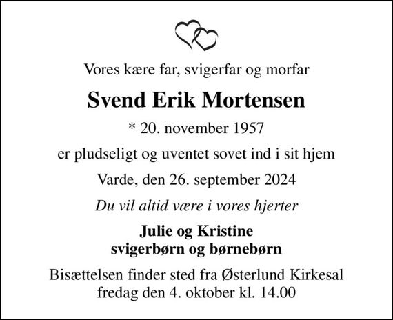 Vores kære far, svigerfar og morfar
Svend Erik Mortensen
* 20. november 1957
er pludseligt og uventet sovet ind i sit hjem
Varde, den 26. september 2024
Du vil altid være i vores hjerter
Julie og Kristine svigerbørn og børnebørn
Bisættelsen finder sted fra Østerlund Kirkesal  fredag den 4. oktober kl. 14.00