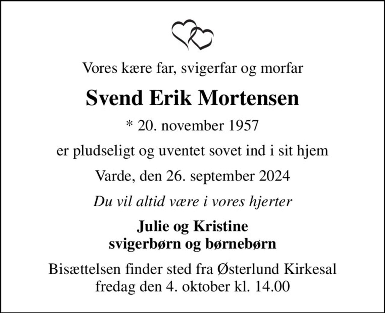 Vores kære far, svigerfar og morfar
Svend Erik Mortensen
* 20. november 1957
er pludseligt og uventet sovet ind i sit hjem
Varde, den 26. september 2024
Du vil altid være i vores hjerter
Julie og Kristine svigerbørn og børnebørn
Bisættelsen finder sted fra Østerlund Kirkesal  fredag den 4. oktober kl. 14.00