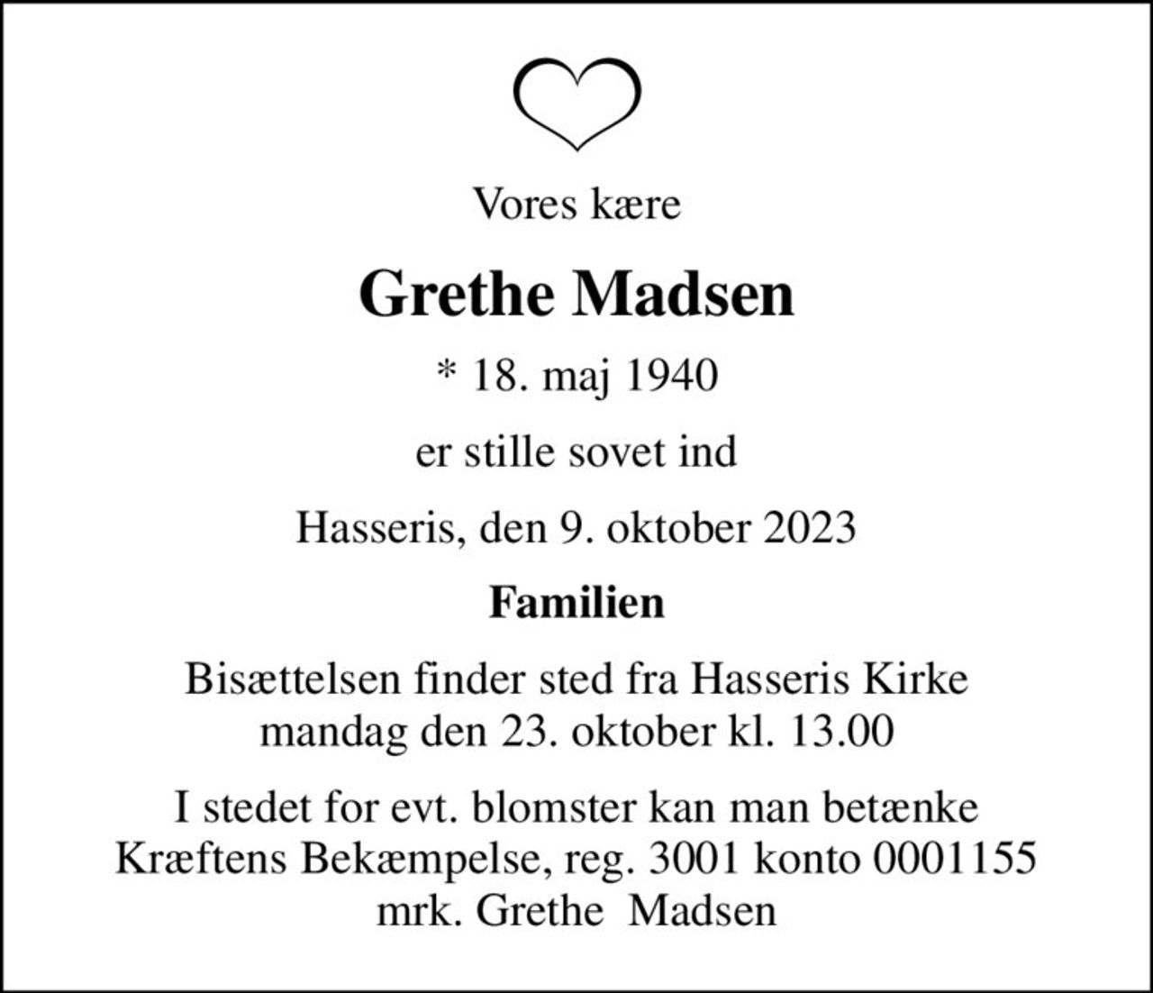 Vores kære
Grethe Madsen
* 18. maj 1940
er stille sovet ind
Hasseris, den 9. oktober 2023
Familien
Bisættelsen finder sted fra Hasseris Kirke  mandag den 23. oktober kl. 13.00 
I stedet for evt. blomster kan man betænke
					Kræftens Bekæmpelse reg.3001konto0001155mrk. Grethe
					 Madsen