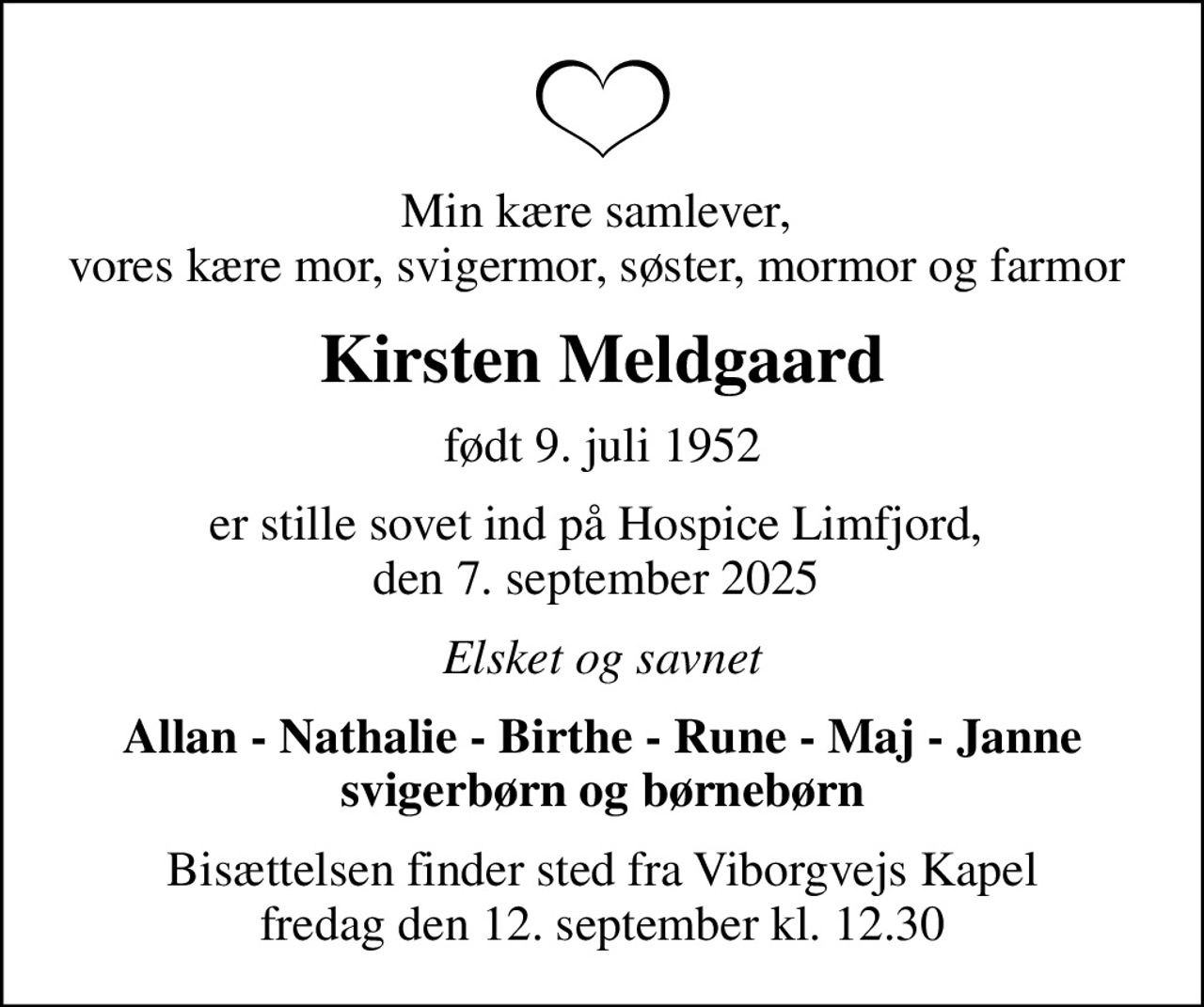Min kære samlever,  vores kære mor, svigermor, søster, mormor og farmor 
Kirsten Meldgaard
født 9. juli 1952
er stille sovet ind på Hospice Limfjord,  den 7. september 2025 
Elsket og savnet
Allan - Nathalie - Birthe - Rune - Maj - Janne svigerbørn og børnebørn
Bisættelsen finder sted fra Viborgvejs Kapel  fredag den 12. september kl. 12.30